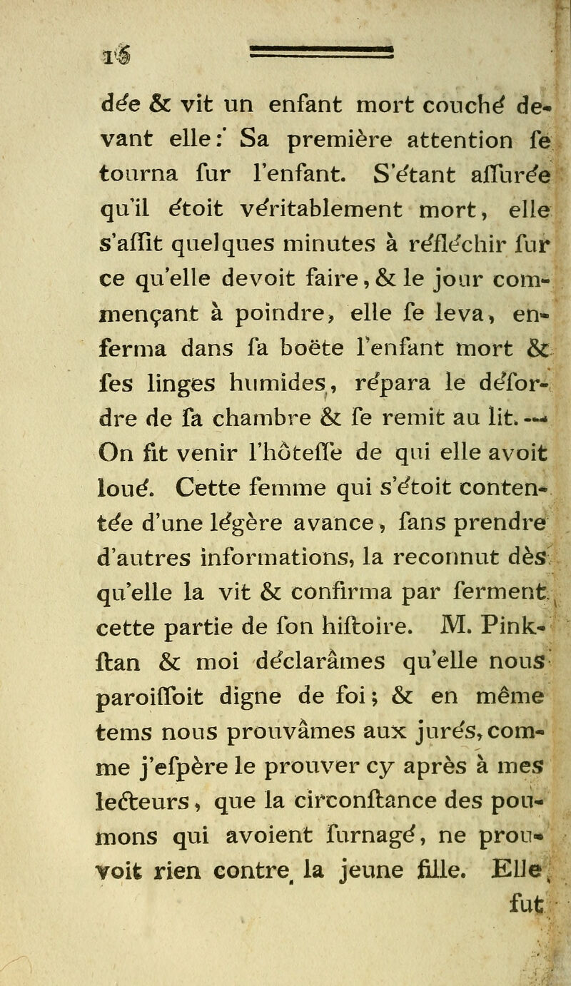 vant elle:* Sa première attention fe tourna fur l'enfant. S't^tant affur^e quil ëtoit véritablement mort, elle s'afïit quelques minutes à rëflt^chir fur ce qu'elle devoit faire,& le jour com- mençant à poindre, elle fe leva, en- ferma dans fa boëte Tenfant mort &c fes linges himiides, rëpara le deTor- dre de fa chambre & fe remit au lit. —• On fit venir l'hôtefle de qui elle avoit loué. Cette femme qui s'étoit conten* tée d'une légère avance, fans prendre d'autres informations, la reconnut dès; quelle la vit & confirma par ferment:^ cette partie de fon hiftoire. M. Pink- ftan & moi déclarâmes qu'elle nous- paroiffoit digne de foi ; & en même tems nous prouvâmes aux jurés, com- me j'efpère le prouver cy après à mes lefteurs, que la circonftance des pou- mons qui avoient furnagé, ne prou* Yoit rien contre la jeune fille. KlJe. fut