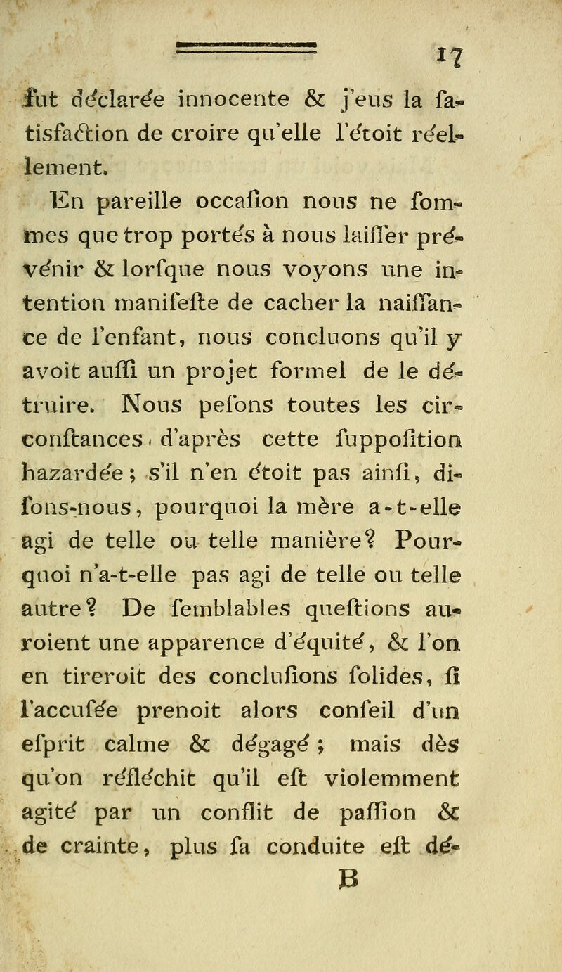 fut d^clar^e innocente & j'eus la fa^ tisfaélion de croire qu'elle Tétoit réel^ élément. En pareille occafîon nous ne fom«- mes que trop portes à nous laiiler prë- ve'nir & lorfque nous voyons une in- tention manifefte de cacher la naiiïan'- ce de Tenfant, nous concluons qu'il y avoit auiïi un projet formel de le dé^ truire. Nous pelons toutes les cir« conftances < d après cette fuppofitioii hazardée ; s'il n'en étoit pas ainfî, di- fons-nous, pourquoi la mère a-t-elle agi de telle ou telle manière? Pour- quoi n'a-t-elle pas agi de telle ou telle autre? De femblables queftions au* roient une apparence d'^quitë, & l'on en tireroit des conclufîons folides, fî l'accufôe prenoit alors confeil d'un efprit calme & d^gag^ ; mais dhs qu'on re'fl^chit qu'il eft violemment agite par un conflit de palTîon & ,.de crainte, plus fa conduite eft dé-»