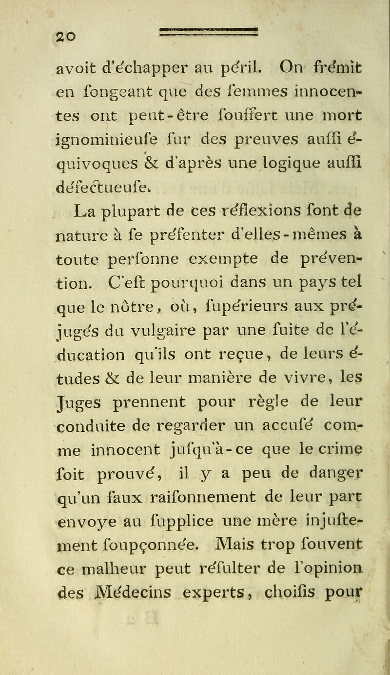 a voit d'ëchapper au péril. On frémît en fongeant que des femmes innocen» tes ont peut-être foufFert une mort ignominieufe fur des preuves auffi é- quivoques & d'après une logique auffi ddfeftueufe. La plupart de ces re'flexions font de nature à fe préfenter d'elles - mêmes à toute perfonne exempte de préven- tion. C'eft pourquoi dans un pays tel que le nôtre> où, fupérieurs aux pré- jugés du vulgaire par une fuite de l'é- ducation qu ils ont reçue > de leurs é- tudes & de leur manière de vivre, les Juges prennent pour règle de leur conduite de regarder un accufé com- me innocent jufqu'à-ce que le crime foit prouvé, il y a peu de danger qu'un faux raifonnement de leur parc envoyé au fupplice une mère injufte- ment foupçonnée. Mais trop fouvent ce malheur peut réfulter de l'opinion des Médecins experts, choifis pour