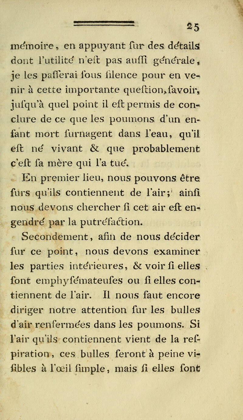 ===== ^5 me^moire, en appuyant fur des détails dont l'utilité' n'eil pas auffî générale » je les paiTerai fous iilence pour en ve« nir à cette importante queilion>favoir, jufqu*à quel point il eft permis de con- clure de ce que les poumons d'un en- fant mort furnagent dans l'eau, qu'il eft né vivant & que probablement c'eft fa mère qui l'a tue^ En premier lieu, nous pouvons être furs qu'ils contiennent de l'air;' ainfî nous devons chercher iî cet air eft en- gendré par la putréfaction. Secondement, afin de nous décider fur ce point, nous devons examiner les parties intérieures, & voir fi elles font emphyfémateufes ou û elles con- tiennent de l'air. Il nous faut encore diriger notre attention fur les bulles d'air renfermées dans les poumons. Si l'air qu'ils contiennent vient de la ref- piration, ces bulles feront à peine vi- ftbles à fœil (impie, mais iî elles font