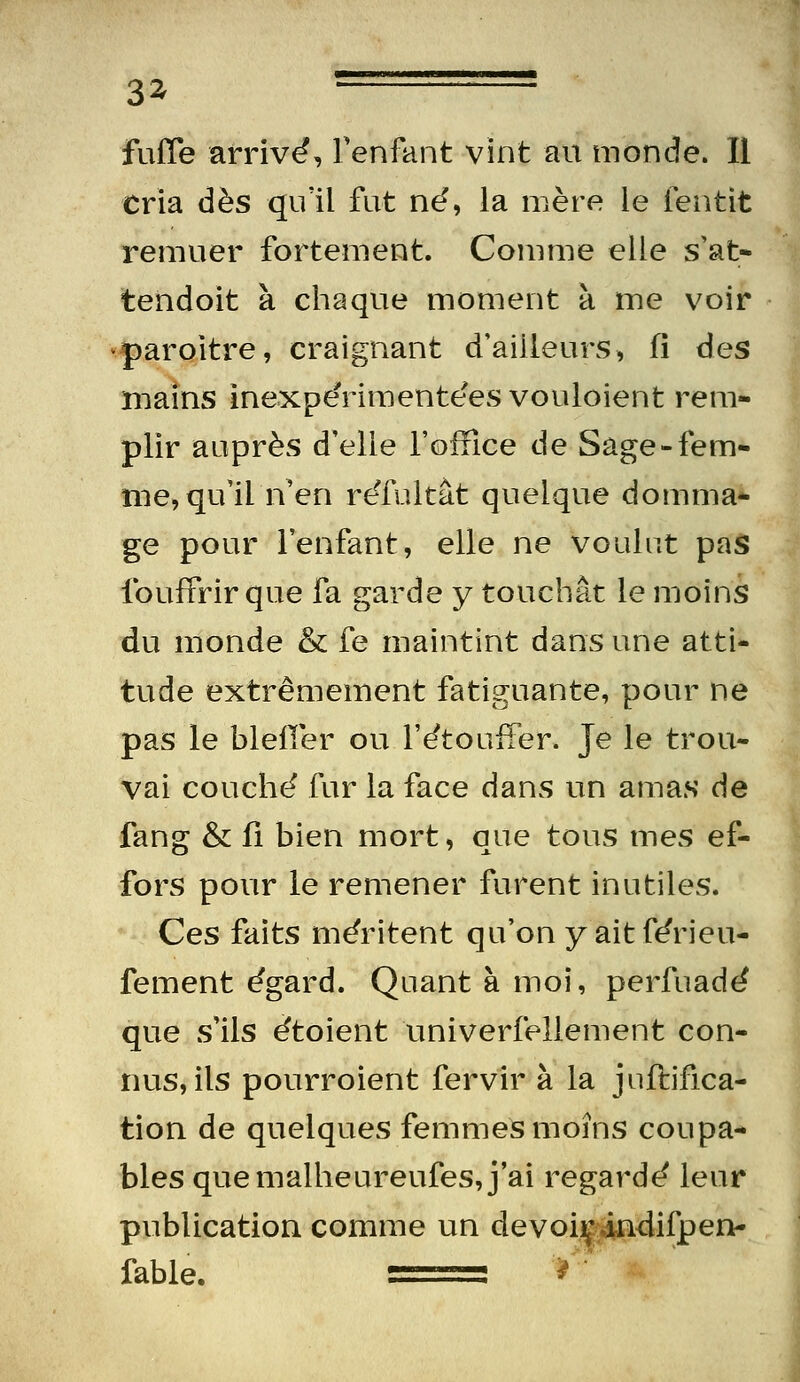 3^ fuiïe arriva, Tenfant vint au monde. Il cria dès qu'il fut né, la mère le fentit remuer fortement. Comme elle s'at- tendoit à chaque moment à me voir ■paroitre, craignant d'ailleurs, fi des mains inexpërimentées vouloient rem- plir auprès d'elle l'office de Sage-iem- nie, qu'il n'en reTultât quelque domma- ge pour l'enfant, elle ne voulut pas foufPrir que fa garde y touchât le moins du monde & fe maintint dans une atti- tude extrêmement fatiguante, pour ne pas le blefler ou l'étoufFer. Je le trou- vai couché fur la face dans un amas de fang & Il bien mort, que tous mes ef- fors pour le remener furent inutiles. Ces faits méritent qu'on y aitférieu- fement égard. Quant à moi, perfuadé que s'ils étoient univerfellement con- nus, ils pourroient fervir à la juftifica- tion de quelques femmes moins coupa- bles que malheureufes, j'ai regardé leur publication, comme un devoi|4n<lifpen- fable.