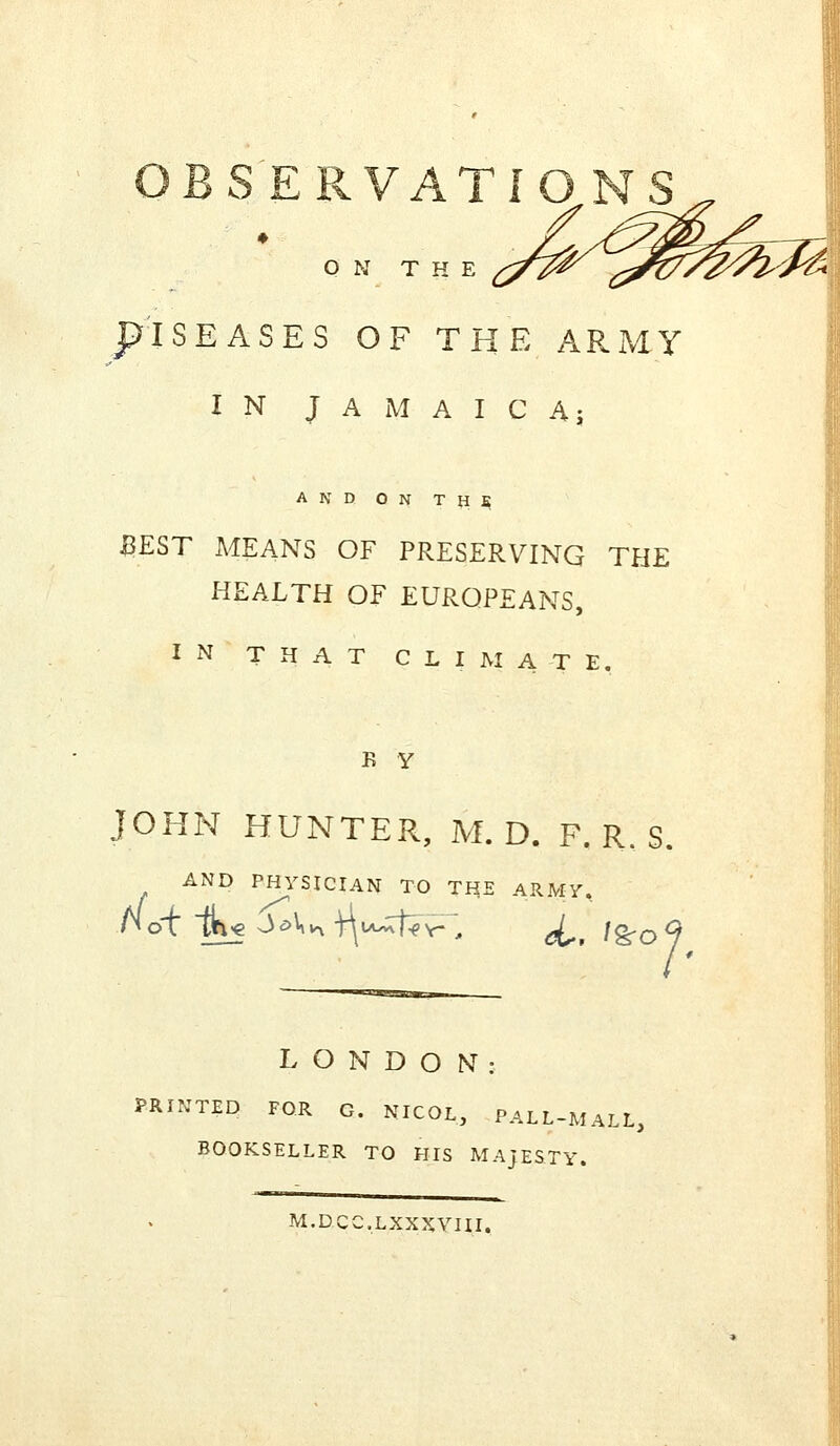 ON THE ISEASES OF THE ARMY IN JAMAICA; AND ON TH$ BEST AtfEANS OF PRESERVING THE HEALTH OF EUROPEANS, IN THAT CLIMATE. K Y JOHN HUNTER, M. D. F. R. S. AND PHYSICIAN TO THE ARMY. not m« JaVvx -quu^ft^, J^t \<ga ?• LONDON: PRINTED FOR G. NICOL, PALL-MALL, BOOKSELLER TO HIS MAJESTY. M.D.CC.LXXXYIII.