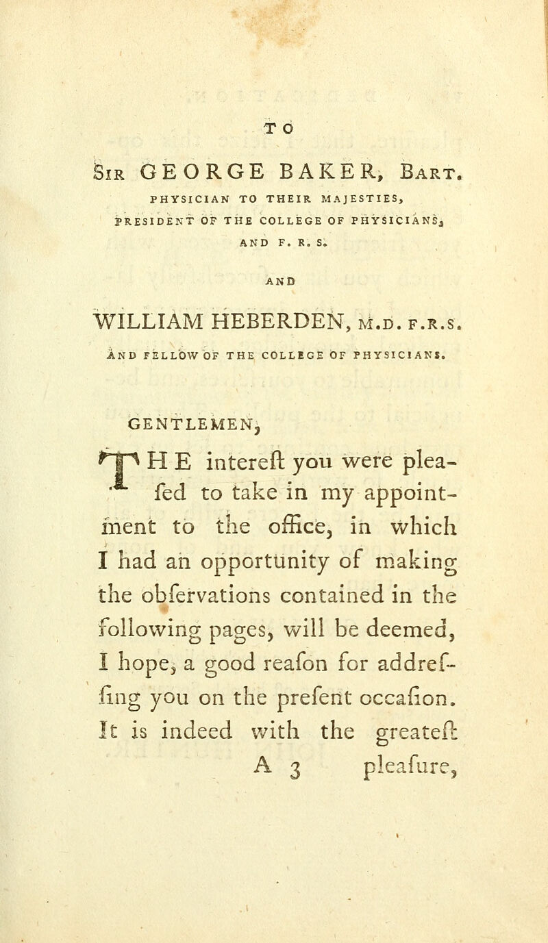 T O Sir GEORGE BAKER, Bart. PHYSICIAN TO THEIR MAJESTIES, PRESIDENT OF THE COLLEGE OF PHYSICIANS^ AND F. R. S. AND WILLIAM HEBERDEN, m.d. f.r.s. AND FELLOW OF THE COLLEGE OF PHYSICIANS. GENTLEMEN^ *T^ H E intereft you were plea- fed to take in my appoint- ment to the office, in which I had an opportunity of making the obfervations contained in the following pages, will be deemed, I hope, a good reafon for addref- fing you on the prefent occalion. It is indeed with the greateil A 3 pleafure,