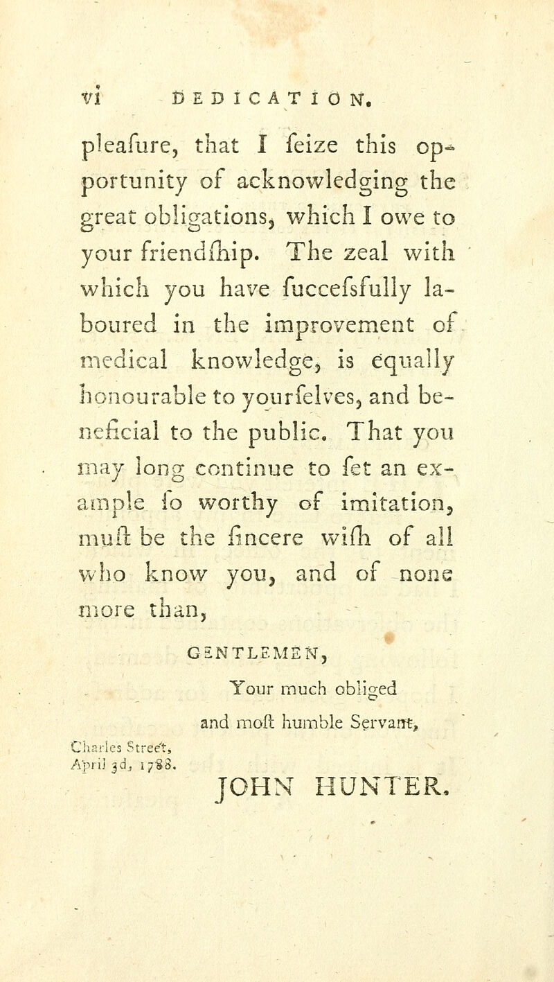 fi Dedication, pleafure, that I feize this op- portunity of acknowledging the great obligations, which I owe to your friendfhip. The zeal with which you have fuccefsfully la- boured in the improvement of medical knowledge, is equally honourable to yourfelves, and be- neficial to the public. That you may long continue to fet an ex- ample io worthy of imitation, mull be the lincere wifh of all who know you, and of none more than, GENTLEMEN', Your much obliged and molt humble Servant, Charles Street* A'prij 3d„, 17-80. JOHN HUNTER.