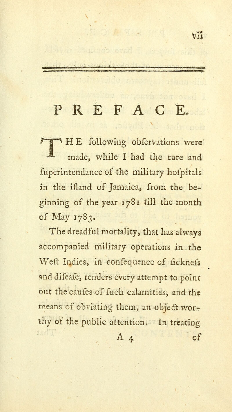 va E F A C E, HE following obfervations were made, while I had the care and fuperintendance of the military hofpitals in the ifland of Jamaica, from the be- ginning of the year 1781 till the month of May 1783. The dreadful mortality, that has always accompanied military operations in the Weft Indies, in confequence of ficknefs and difeafe, renders every attempt to point out the caufes of fuch calamities, and the means of obviating them, an object wor^ thy of the public attention. In treating A 4 of