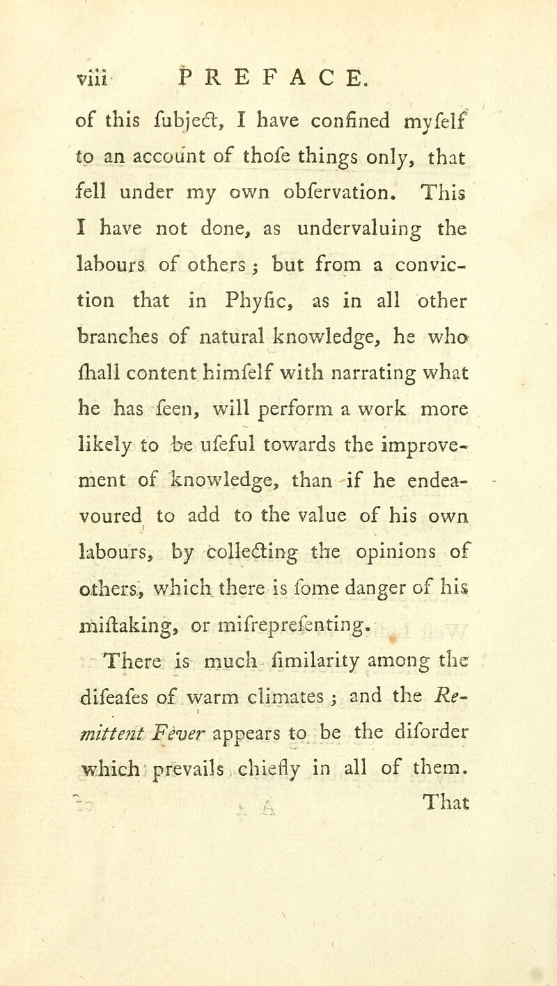 of this fubjecl:, I have confined myfelf to an account of thofe things only, that fell under my own obfervation. This I have not done, as undervaluing the labours of others ; but from a convic- tion that in Phyfic, as in all other branches of natural knowledge, he who mail content himfelf with narrating what he has feen, will perform a work more likely to be ufeful towards the improve- ment of knowledge, than if he endea- voured to add to the value of his own labours, by collecting the opinions of others, which there is fome danger of his miilaking, or mifreprefenting. There is much fimilarity among the difeafes of warm climates; and the Re- mittent Fever appears to be the diforder which prevails chiefly in all of them. l That