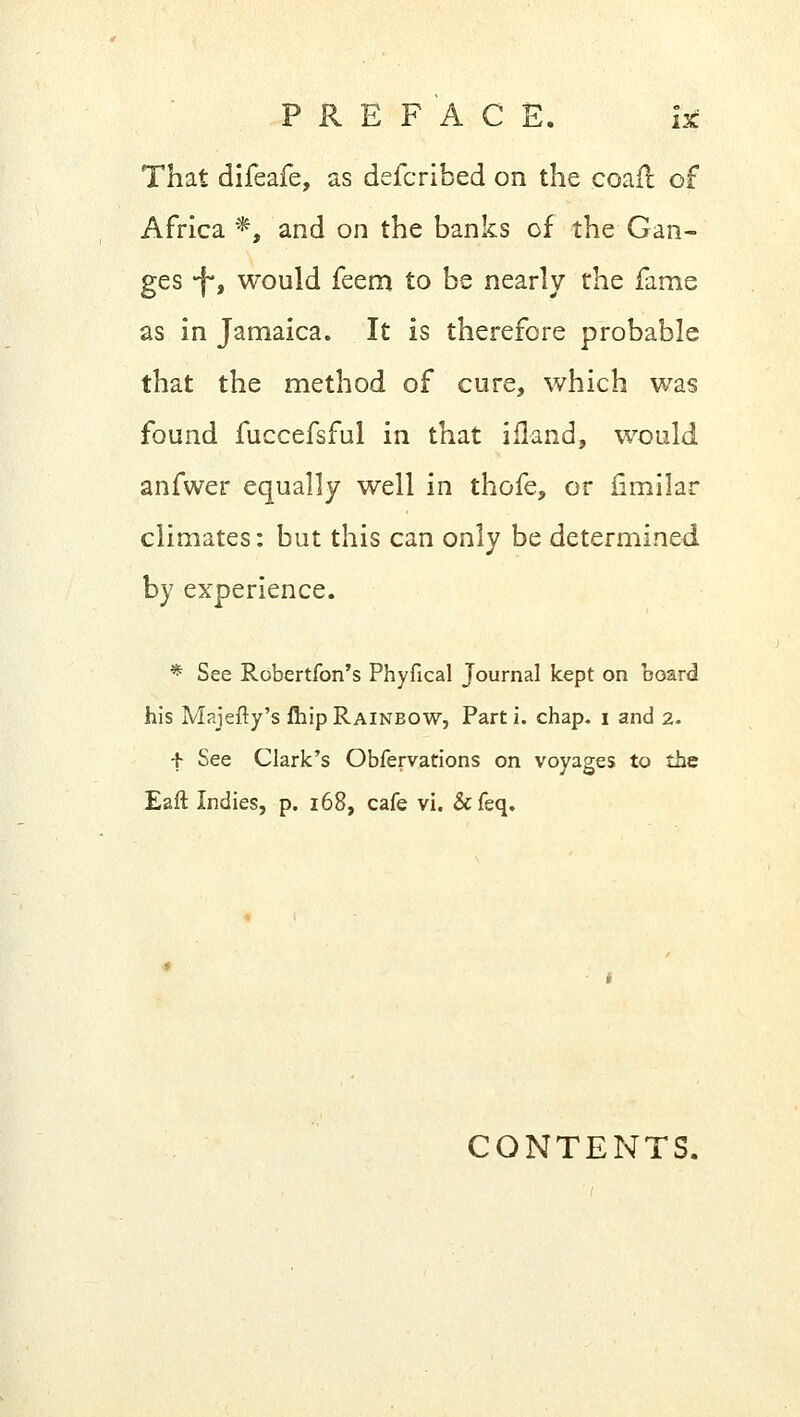 That difeafe, as defcribed on the coail of Africa *, and on the banks of the Gan- ges -f*, would feem to be nearly the fame as in Jamaica. It is therefore probable that the method of cure, which was found fuccefsful in that ifland, would anfwer equally well in thofe, or fimilar climates: but this can only be determined by experience. * See Robertfon's Phyfical Journal kept on board his Majefty's fhip Rainbow, Part i. chap, i and 2. f See Clark's Obfervations on voyages to the Eaft Indies, p. 168, cafe vi. &feq. CONTENTS.