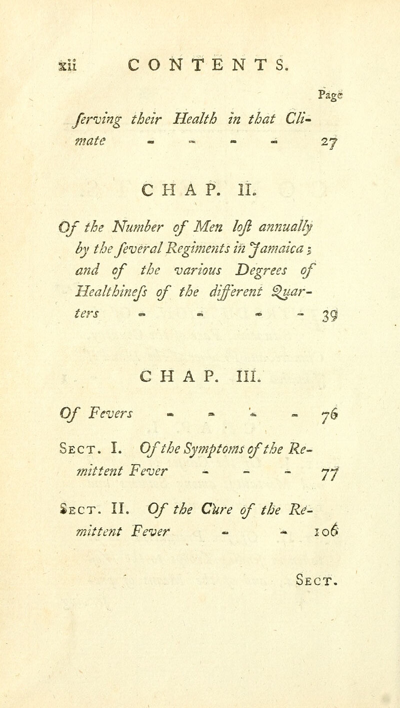 Page ferving their Health in that Cli- mate m .-*■-• - 2J CHAP. IL Of the Number of Men loft annually by the fever al Regiments in Jamaica % and of the various Degrees of Healthinefs of the different Quar- ters « • 39 CHAP. Of Fevers •,■»_*._■* j£ Sect. I. Of the Symptoms of the Re- mittent Fever jf Sect. II. Of the Cure of the Re- mittent Fever - - lo§