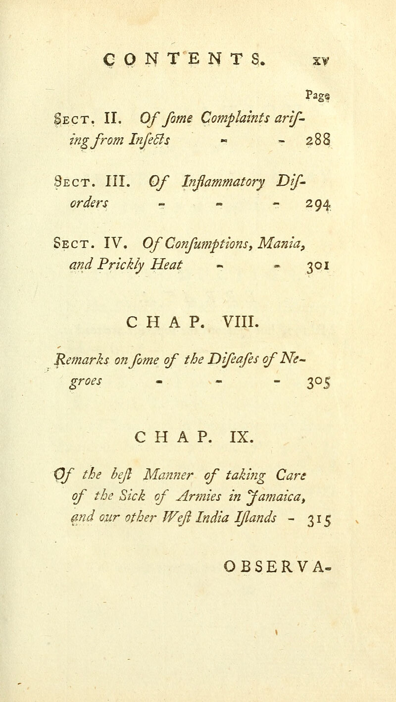 Sect. II. Of fame Complaints arif- ingfrom Infecls « 288 Sect. III. Of Inflammatory Dif- orders - - 294 Sect. IV. Of Confumptions, Ma?2ia, and Prickly Heat «. - 301 CHAP. VIII. Remarks o?ifome of the Difeafes of Ne- groes - - 305 CHAP. IX. Of the bejl Manner of taking Care of the Sick of Armies in Ja?naicat and our other Weft India I/lands - 315 OBSERVA-