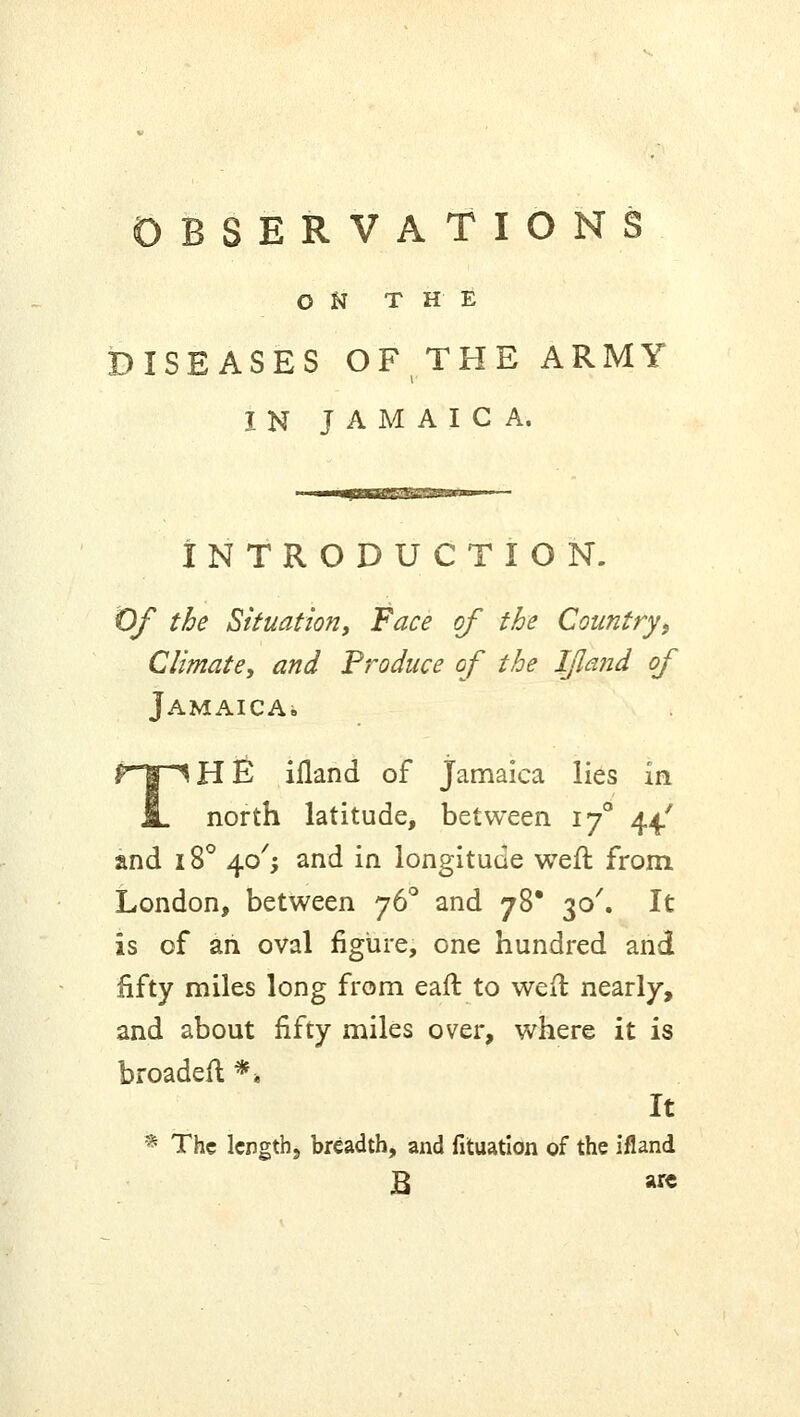 ON THE DISEASES OF THE ARMY IN JAMAICA. ■—^miKTT 1 i ■ INTRODUCTION. Of the Situation, Face of the Country, Climate, and Produce of the IJland of Jamaica. THE iiland of Jamaica lies in north latitude, between 170 44/ and 18° 40^ and in longitude weft from London, between 760 and 78* 30'. It is of ah oval figure, one hundred and fifty miles long from earl: to weft nearly, and about fifty miles over, where it is broadeft *» It * The length., breadth, and fituation of the ifland