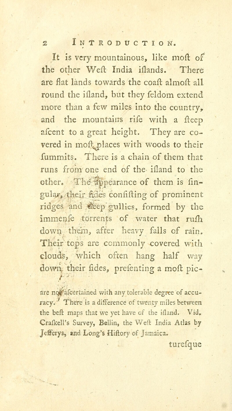 It is very mountainous, like moft of the other Weft India iflands. There are flat lands towards the coafr. almofr. all round the ifland, hut they feldom extend more than a few miles into the country, and the mountains rife with a fleep afcent to a great height. They are co- vered in moft places with woods to their fummits. There is a chain of them that runs from one end of the ifland to the other, The%||>earance of them is fin- gul^r,•their.fides confiding of prominent ridges and :#feep gullies, formed by the Immenie torrents of water that rum down, them, after heavy falls of rain. Their tops are commonly covered with clouds, which often hang half way down, their fides, prefenting a mofl pic- are nojj^afcertained with any tolerable degree of accu- racy. There is a difference of twenty miles between the beft maps that we yet have cf the ifland. Vid. Crafkell's Survey, Bellin, the Weft India Atlas by Jefferys, and Long's Hiftory of Jamaica. turefque