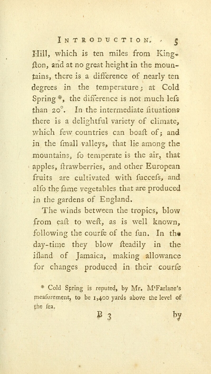 Hill, which is ten miles from King* |lon, and at no great height in the moun- tains, there is a difference of nearly ten degrees in the temperature; at Cold Spring *, the difference is not much lefs than 20°. In the intermediate iituations- there is a delightful variety of climate, which few countries can boaft of; and in the fmali valleys, that lie among the mountains, fo temperate is the air, that apples, ftrawberries, and other European fruits are cultivated with fuccefs, and alfo the fame vegetables that are produced in the gardens of England. The winds between the tropics, blow from earl: to weft, as is wrell known, foliowing the courfe of the fun. In the day-time they blow fteadily in the ifland of Jamaica, making allowance for changes produced in their courfe * Cold Spring is reputed, by Mr. M'Farlane's pneafurement, to be 1,400 yards above the level of the fea<> ? 3 bJ