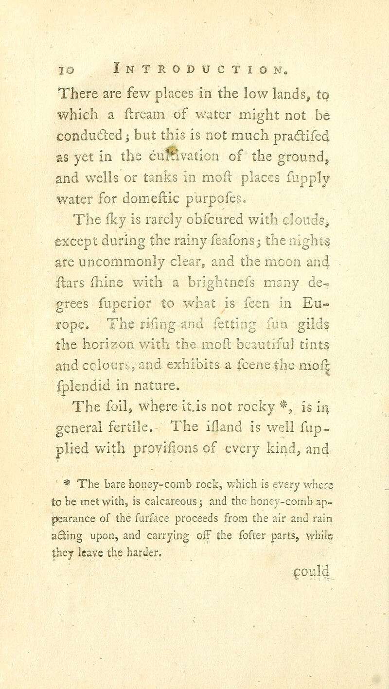 There are few places in the low lands, to which a ftream of water might not be conducted -, but this is not much practifed as yet in the curnvation of the ground,, and wells or tanks in moft places fapply water for domeftic purpofes. The fky is rarely obfcured with clouds^ except during the rainy feafonsj the nights are uncommonly clear, and the moon and flars mine with a brightnefs many de- grees fuperior to what is feen in Eu- rope. The rifing and fetting fun gilds the horizon with the moft beautiful tints and colours, and exhibits a fcene the moft fplendid in nature. The foil, where it.is not rocky *, is in general fertile. The ifland is well fup- plied with proviiions of every kind, and * The bare honey-comb rock, which is every where to be met with, is calcareous j and the honey-comb ap- pearance of the furface proceeds from the air and rain ailing upon, and carrying off the fofter parts, while they leave the harder. c°uji