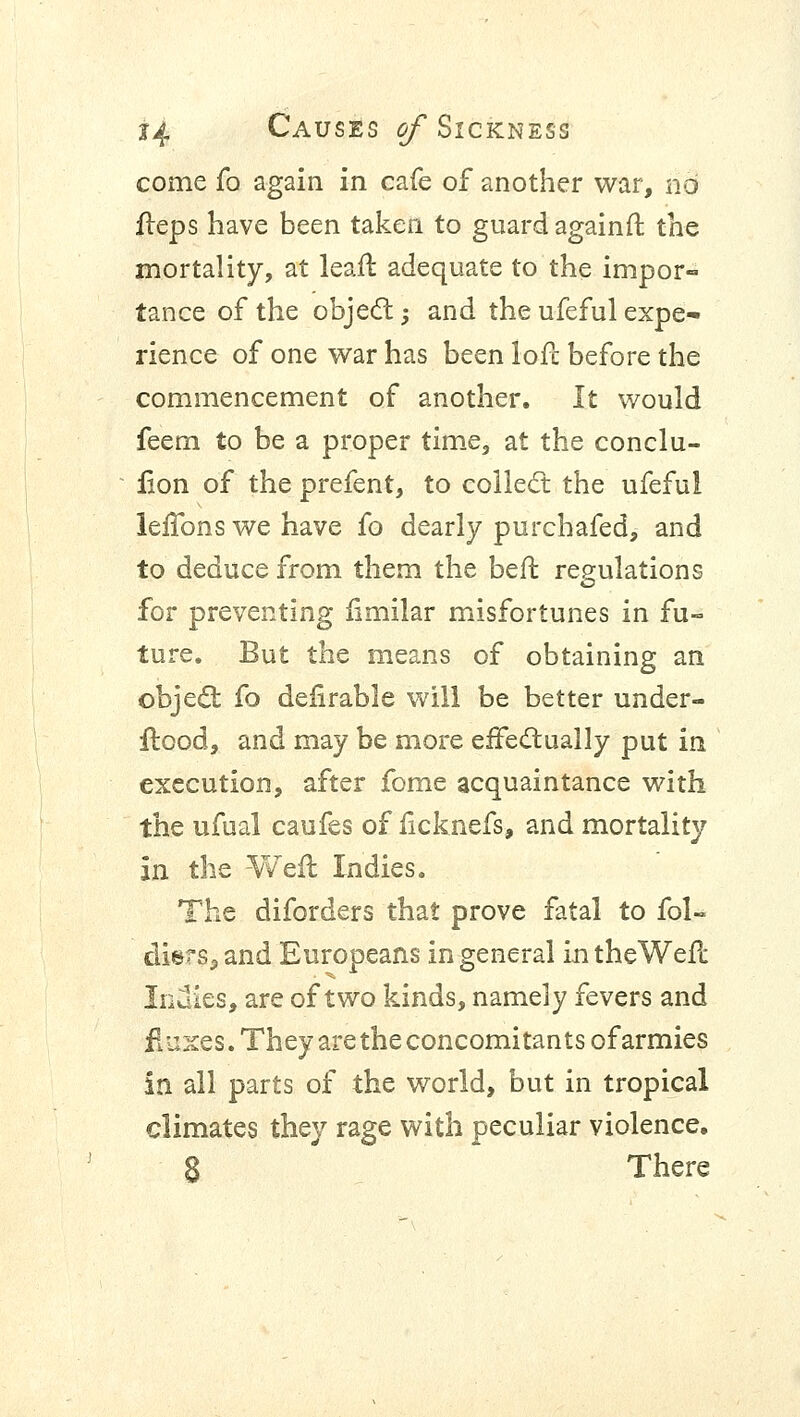 come fa again in cafe of another war, no fteps have been taken to guard againft the mortality, at leaft adequate to the impor- tance of the object -, and the ufeful expe- rience of one war has been loft before the commencement of another. It would feem to be a proper time, at the conclu- sion of the prefent, to collect the ufeful leifons we have fo dearly purchafed, and to deduce from them the beft regulations for preventing iimilar misfortunes in fu- ture. But the means of obtaining an object fo deftrable will be better under- ftood, and may be more effectually put in execution, after fome acquaintance with the ufual caufes of ficknefs, and mortality In the Weft Indies. The diforders that prove fatal to fol- diers,and Europeans in general intheWeft Indies, are of two kinds, namely fevers and fluxes. They are the concomitants of armies in all parts of the world, but in tropical climates they rage with peculiar violence. S There