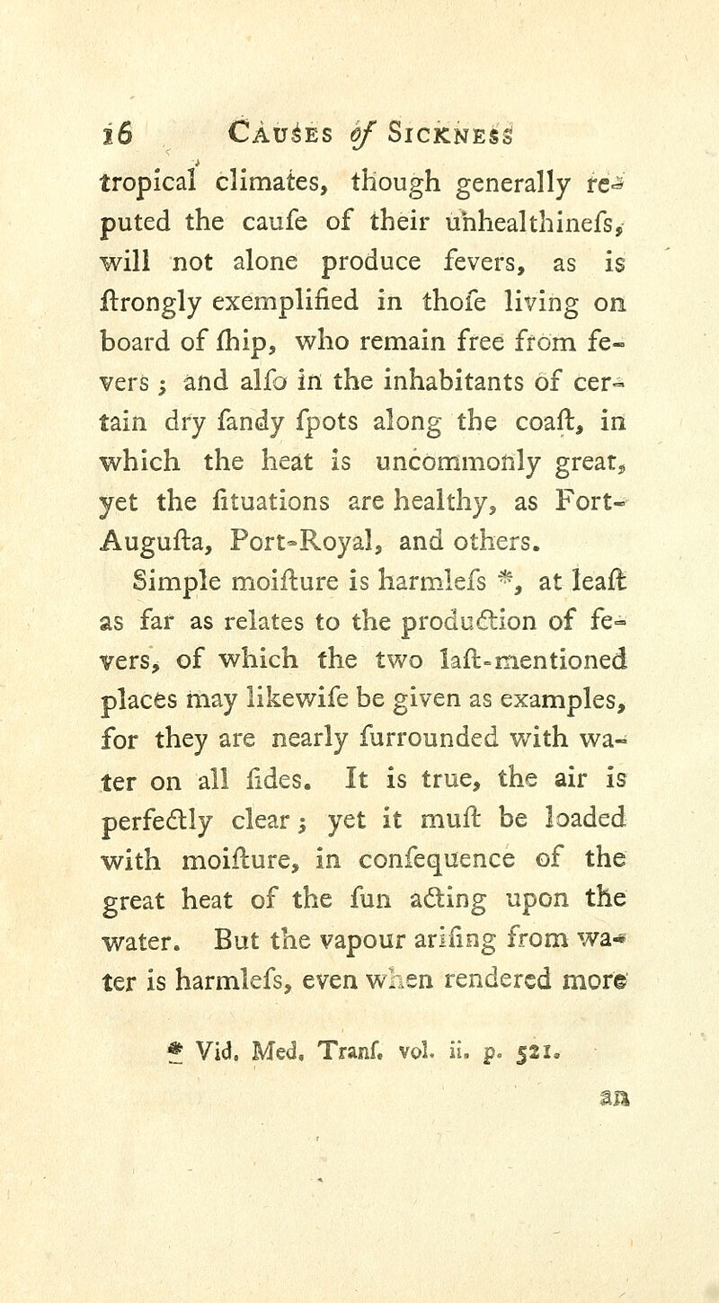 tropical climates, though generally re-* puted the caufe of their unheal thinefs, will not alone produce fevers, as is ftrongly exemplified in thofe living on board of fhip, who remain free from fe- vers -, and alfo in the inhabitants of cer- tain dry fandy fpots along the coaft, ill which the heat is uncommonly great* yet the fituations are healthy, as Fort- Augufta, Port-Royal, and others. Simple moiflure is harmlefs P3 at leafl as far as relates to the production of fe= vers, of which the two lafl-mentioned places may likewife be given as examples, for they are nearly furrounded with wa- ter on all fides. It is true, the air is perfectly clear -, yet it muft be loaded with moiflure, in confequence of the great heat of the fun ading upon the water. But the vapour arifing from wa* ter is harmlefs, even when rendered mor© * Vid. Med, Tranf. vol il. p. 521. an