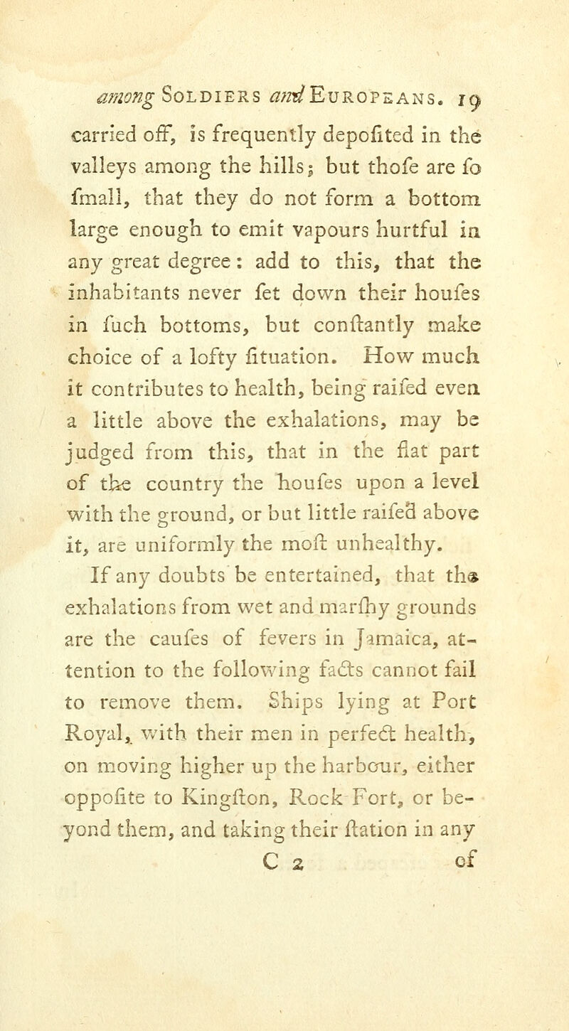 carried off, Is frequently depofited in the valleys among the hills j but thofe are fo fmall, that they do not form a bottom large enough to emit vapours hurtful in any great degree: add to this, that the inhabitants never fet down their houfes in fuch bottoms, but conftantly make choice of a lofty fituation. How much it contributes to health, being raifed even a little above the exhalations, may be judged from this, that in the fiat part of the country the houfes upon a level with the ground, or but little raifeB above it, are uniformly the moil unhealthy. If any doubts be entertained, that th$ exhalations from wet and marfhy grounds are the caufes of fevers in Jamaica, at- tention to the following facts cannot fail to remove them. Ships lying at Port Royal, with their men in perfect health, on moving higher up the harbour, either oppolite to Kingflon, Rock Fort, or be- yond them, and taking their flation in any C 2 of