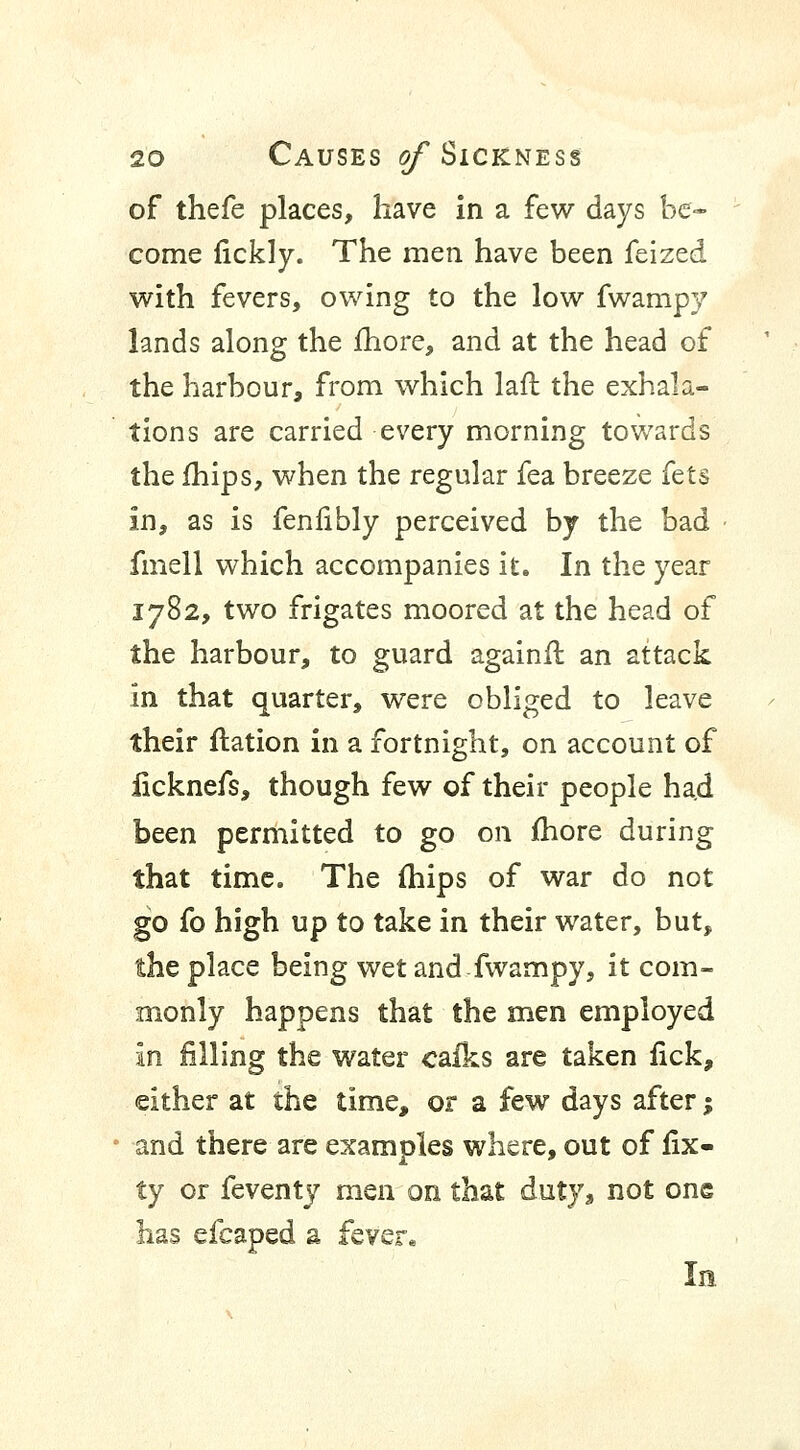 of thefe places, have in a few days be- come fickly. The men have been feized with fevers, owing to the low fwampy lands along the more, and at the head of the harbour, from which lafl the exhala- tions are carried every morning towards the mips, when the regular fea breeze fets In, as is fenfibly perceived by the bad fmell which accompanies it. In the year 1782, two frigates moored at the head of the harbour, to guard againft an attack in that quarter, were obliged to leave their ftation in a fortnight, on account of iicknefs, though few of their people had been permitted to go on more during that time. The (hips of war do not go fo high up to take in their water, but, the place being wet and fwampy, it com- monly happens that the men employed In filling the water cafks are taken lick, either at the time, or a few days after; and there are examples where, out of fix- ty or feventy men on that duty, not one has efcaped a fever* In.