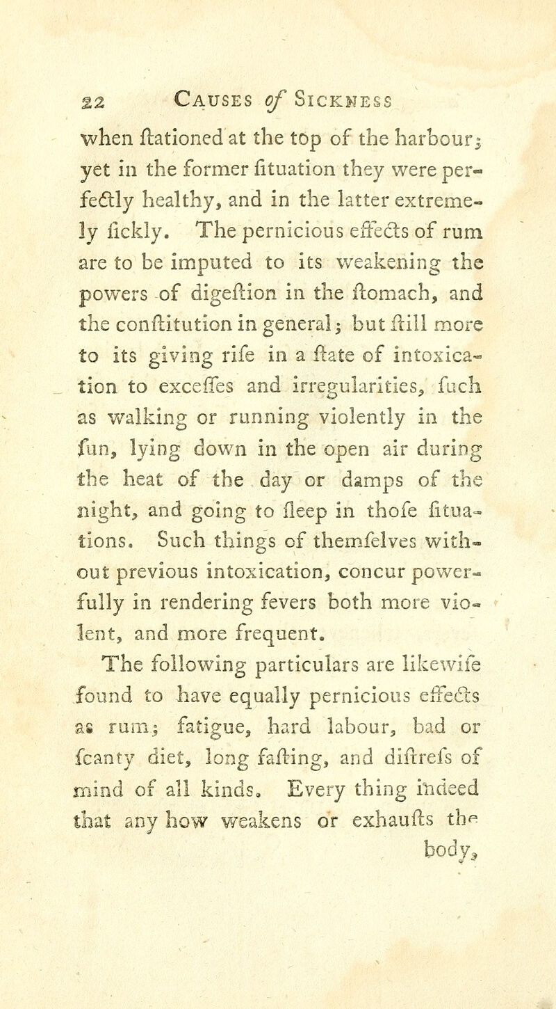 when Rationed at the top of the harbour^ yet in the former fituation they were per- fectly healthy, and in the latter extreme- ly iickly. The pernicious effects of rum are to be imputed to its weakening the powers of digeilion in the ffomach, and the conftitution in general j but frill more to its giving rife in a ftate of intoxica- tion to exceffes and irregularities, fuch as walking or running violently in the fun, lying down in the open air during the heat of the day or damps of the night, and going to fleep in thofe fitua- tions. Such things of themfelves with- out previous intoxication, concur power- fully in rendering fevers both more vio- lent, and more frequent. The following particulars are likewife found to have equally pernicious effects as rum; fatigue, hard labour, bad or fcanty diet, long faffing, and diftrefs of mind of all kinds. Every thing indeed that any how weakens or exhaurls th^ body,