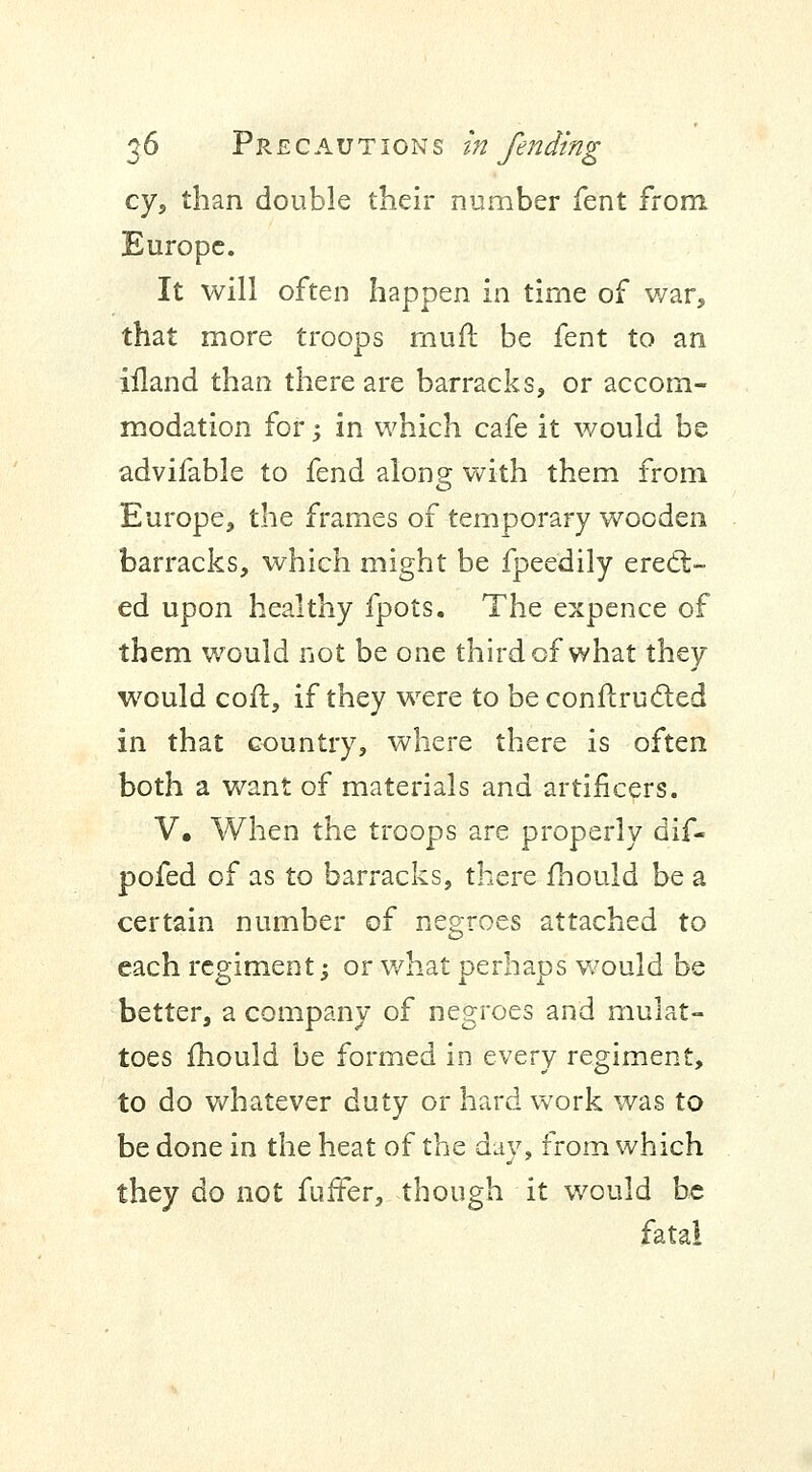 cy, than double their number fent from. Europe. It will often happen in time of war, that more troops muil be fent to an iiland than there are barracks, or accom- modation for; in which cafe it would be advifable to fend along with them from Europe, the frames of temporary wooden barracks, which might be fpeedily erect- ed upon healthy fpots. The expence of them would not be one third of what they would coft, if they were to be conftrucled in that country, where there is often both a want of materials and artificers. V, When the troops are properly dif- pofed of as to barracks, there fhould be a certain number of negroes attached to each regiment; or what perhaps would be better, a company of negroes and rnulat- toes fhould be formed in every regiment, to do whatever duty or hard work was to be done in the heat of the day, from which they do not fuffer, though it would be fatal