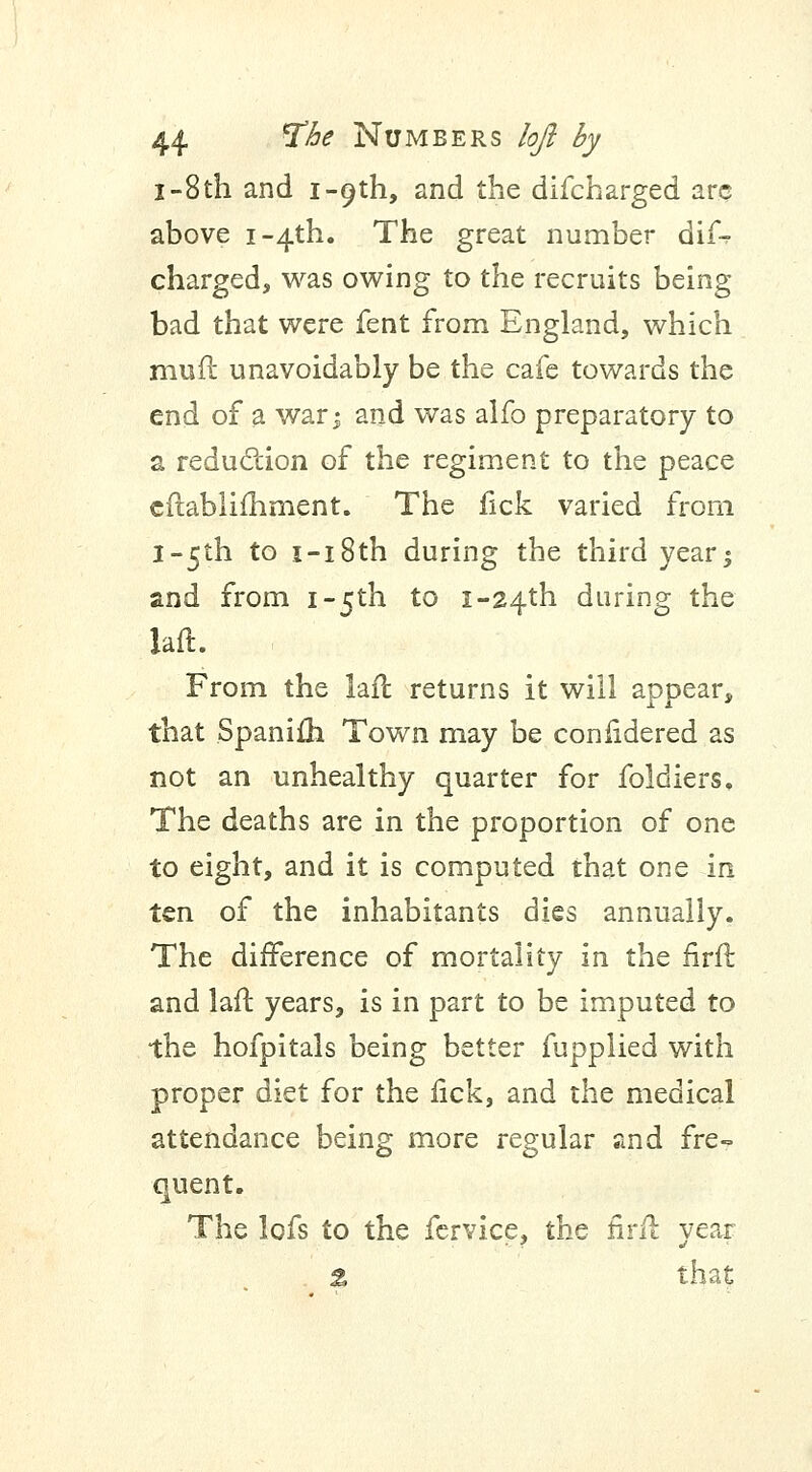 I-8th and i-cjth, and the difcharged arc above i~4th. The great number dif% charged, was owing to the recruits being- bad that were fent from England, which muft unavoidably be the cafe towards the end of a war i and was alfo preparatory to a reduction of the regiment to the peace cftablimment. The fick varied from l~5th to i-i8th during the third yearj and from i-5th to i-24th during the laft From the laft returns it will appear, that Spanifh Town may be conlidered as not an unhealthy quarter for foldiers, The deaths are in the proportion of one to eight, and it is computed that one in ten of the inhabitants dies annually. The difference of mortality in the firft and laft years, is in part to be imputed to the hofpitals being better fupplied with proper diet for the fick, and the medical attendance being more regular and fre- quent. The lofs to the fervice, the firft year ± that