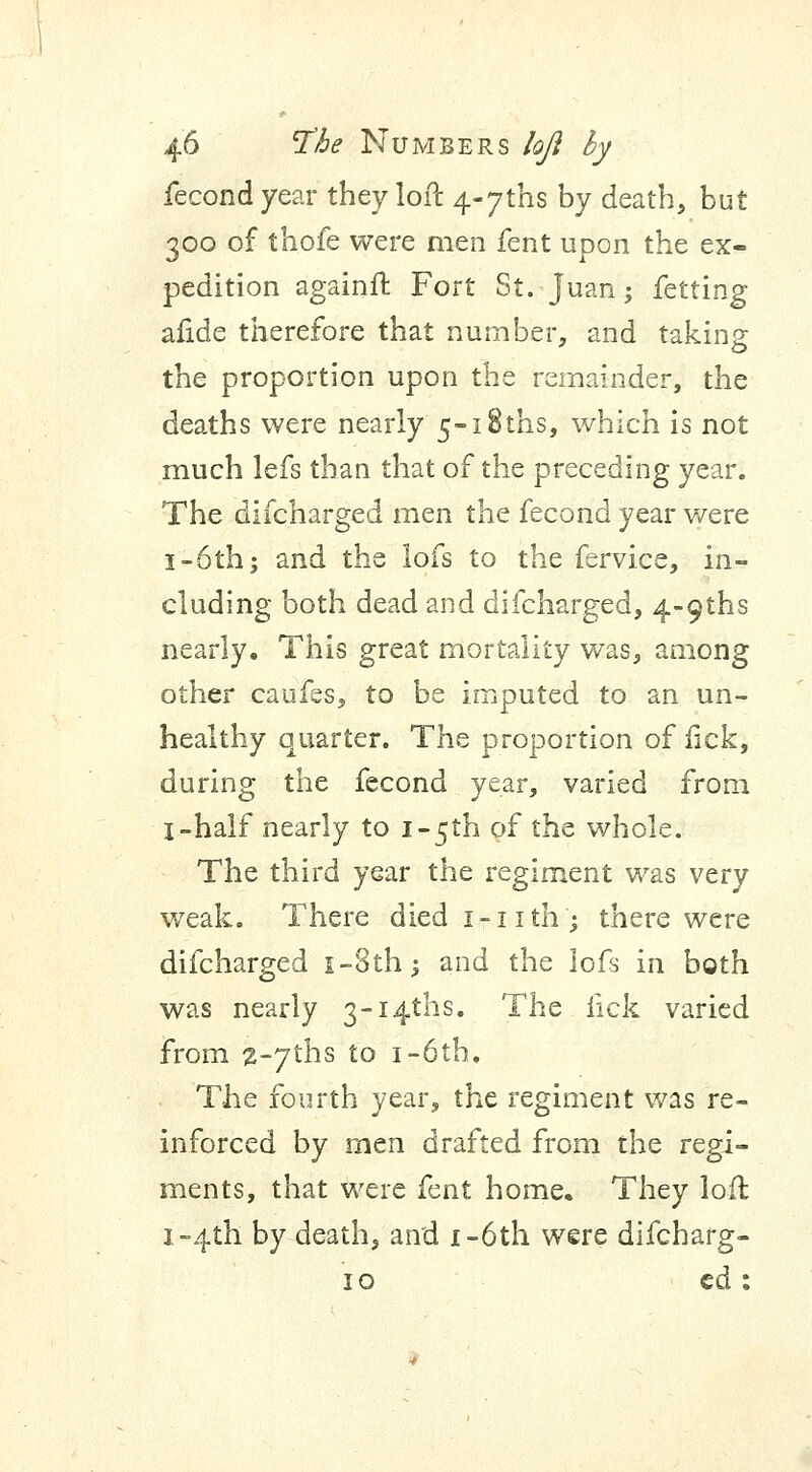 fecond year they loft 4«7ths by death, but 300 of thofe were men fent upon the ex- pedition againft Fort St. juan; fetting afide therefore that number, and taking the proportion upon the remainder, the deaths were nearly 5~i8ths, which is not much lefs than that of the preceding year. The difcharged men the fecond year were 1-6th; and the lofs to the fervice, in- cluding both dead and difcharged, 4-9ths nearly. This great mortality was, among other caufss, to be imputed to an un- healthy quarter. The proportion of lick, during the fecond year, varied from I-half nearly to i~5th of the whole. The third year the regiment was very weak. There died 1-nth; there were difcharged i-8th; and the lofs in both was nearly 3~i4ths. The lick varied from 2~7ths to 1 -6th. The fourth year, the regiment was re- inforced by men drafted from the regi- ments, that were fent home. They loft 1-4th by death, and i-6th were difcharg- 10 cd: