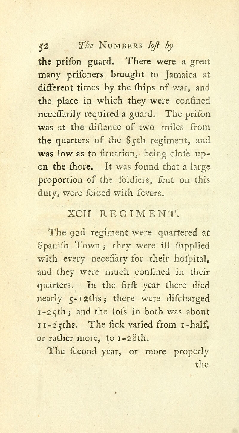 the prifon guard. There were a great many prifoners brought to Jamaica at different times by the mips of war, and the place in which they were confined neceffarily required a guard. The prifon was at the difcance of two miles from the quarters of the 85th regiment, and was low as to fituation, being clofe up- on the more. It was found that a large proportion of the foldiers, fent on this duty, were feized with fevers. XCII REGIMENT. The 92d regiment were quartered at Spanim Town -, they were ill fupplied with every necefiary for their hofpital, and they were much confined in their quarters. In the firfir year there died nearly 5-i2ths; there were difcharged I-25th -j and the lofs in both was about ii-25ths. The fick varied from i-half, or rather more, to 1-28th; The fecond year, or more properly