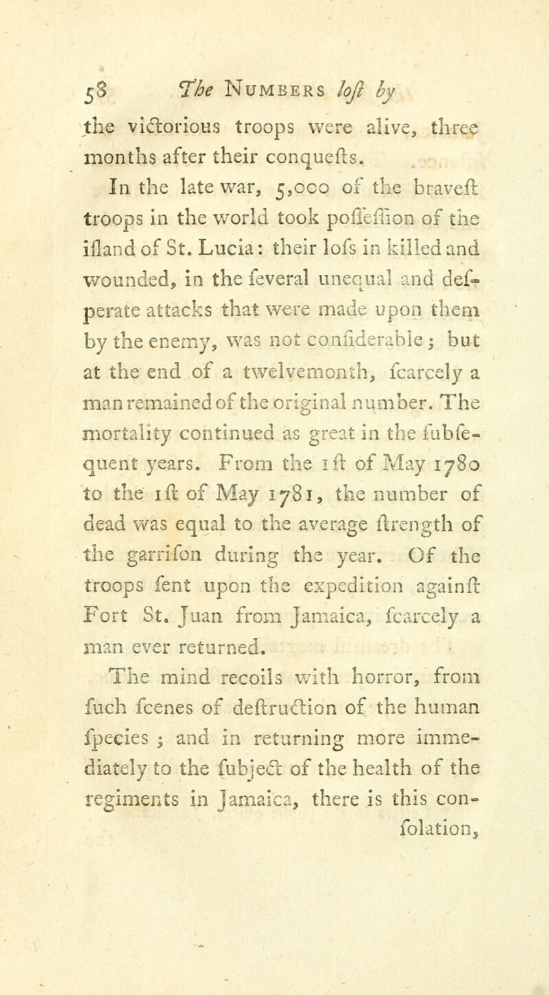 the victorious troops were alive, three months after their conquefis. In the late war, 5,000 of the braveft troops in the world took pofieffion of the ifland of St. Lucia: their lofs in killed and wounded, in the feveral unequal and def- perate attacks that were made upon them by the enemy, was not coniiderable -, but at the end of a twelvemonth, fcarcely a man remained of the original number. The mortality continued as great in the fubfe- quent years. From the lit of May 1780 to the 1 ft of May 1781, the number of dead was equal to the average ftrength of the garrifon during the year. Of the troops fent upon the expedition againft Fort St. Juan from Jamaica, fcarcely a man ever returned. The mind recoils with horror, from fuch fcenes of deftruction of the human fpecies ; and in returning more imme- diately to the fubject: of the health of the regiments in Jamaica, there is this con- folation,