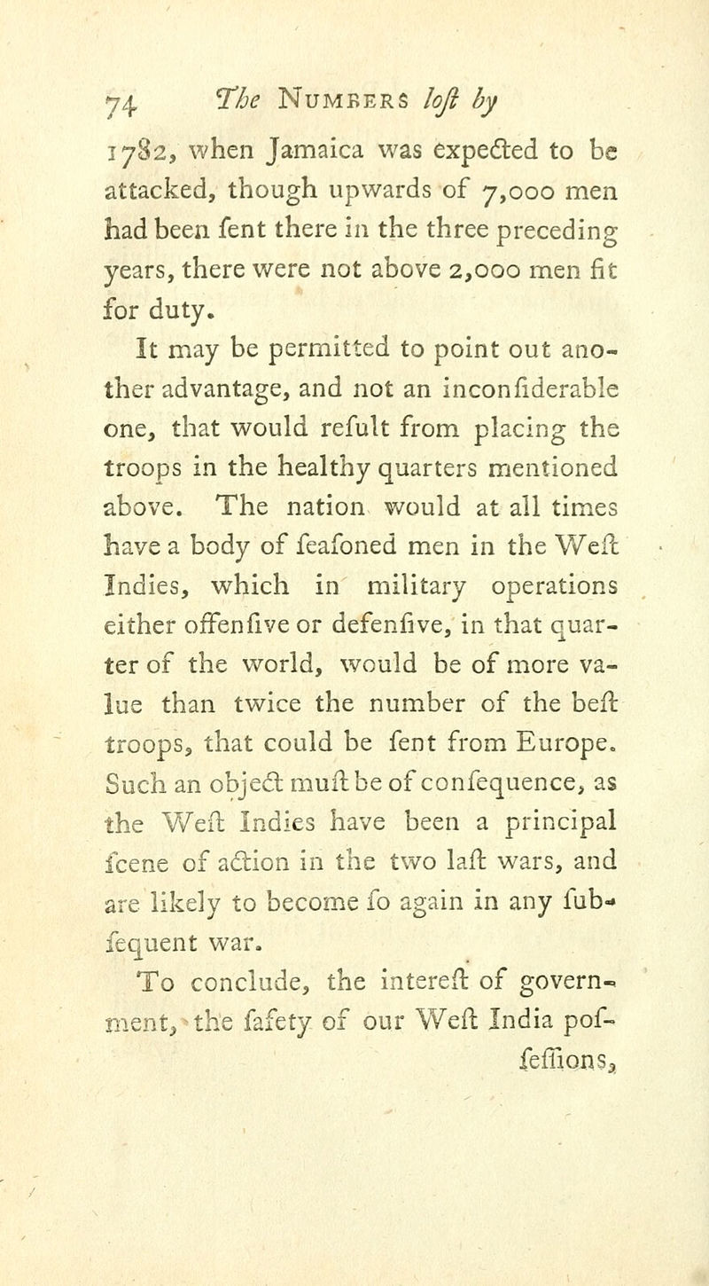 1782, when Jamaica was expected to be attacked, though upwards of 7,000 men had been fent there in the three preceding years, there were not above 2,000 men fit for duty. It may be permitted to point out ano- ther advantage, and not an inconfiderable one, that would refult from placing the troops in the healthy quarters mentioned above. The nation would at all times have a body of feafoned men in the Weft Indies, which in military operations either ofFenfive or defenfive, in that quar- ter of the world, would be of more va- lue than twice the number of the beft troops, that could be fent from Europe. Such an object muft be of confequence, as the Weft Indies have been a principal icene of action in the two laft wars, and are likely to become fo again in any fub* fequent war. To conclude, the intereft of govern-, menV the fdifety of our Weft India pof- feffionsa