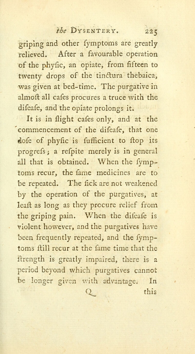 griping and other fymptoms are greatly relieved. After a favourable operation of the phyfic, an opiate, from fifteen to twenty drops of the tinclura thebaica, was given at bed-time. The purgative in almoft all cafes procures a truce with the difeafe, and the opiate prolongs it. It is in flight cafes only, and at the commencement of the difeafe, that one dofe of phyiic is fufficient to flop its progrefs; a refpite merely is in general all that is obtained. When the fymp- toms recur, the fame medicines are to be repeated. The fick are not weakened by the operation of the purgatives, at leafl: as long as they procure relief from the griping pain. When the difeafe is violent however, and the purgatives have been frequently repeated, and the fymp- toms Mil recur at the fame time that the ftrength is greatly impaired, there is a period beyond which purgatives cannot be longer given with advantage. In Q^_ this