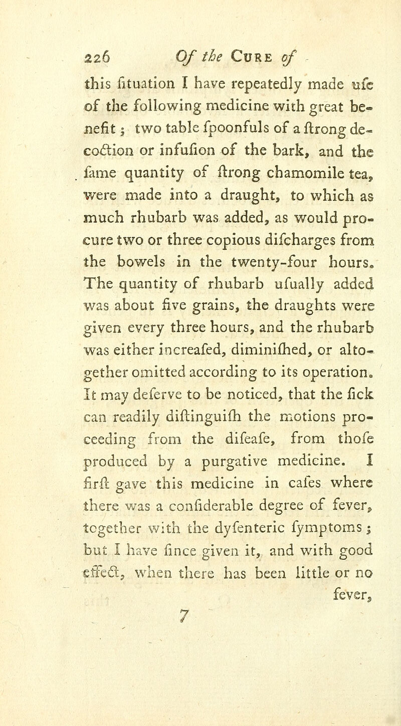 this fituation I have repeatedly made ufc of the following medicine with great be- nefit j two table fpoonfuls of a flrong de- coction or infulion of the bark, and the fame quantity of ftrong chamomile tea, were made into a draught, to which as much rhubarb was added, as would pro- cure two or three copious difcharges from the bowels in the twenty-four hours. The quantity of rhubarb ufually added was about five grains, the draughts were given every three hours, and the rhubarb was either increafed, diminished, or alto- gether omitted according to its operation,, It may deferve to be noticed, that the fick can readily diflinguifh the motions pro- ceeding from the difeafe, from thofe produced by a purgative medicine. I firft gave this medicine in cafes where there was a confiderable degree of fever, together with the dyfenteric fymptoms; but I have fince given it, and with good effect, when there has been little or no fever,