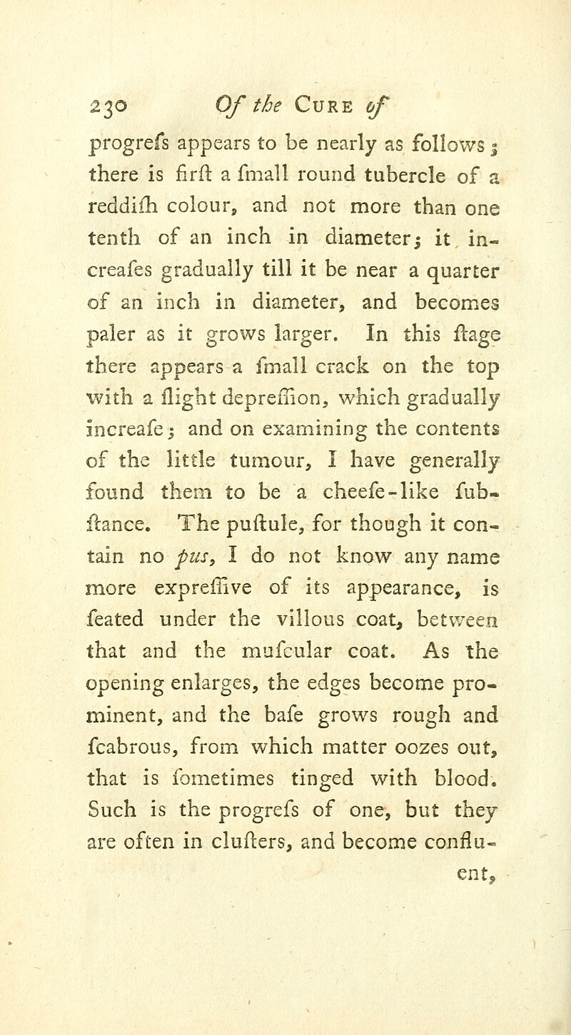 progrefs appears to be nearly as follows $ there is firft a fmall round tubercle of a reddifh colour, and not more than one tenth of an inch in diameter -3 it in- creafes gradually till it be near a quarter of an inch in diameter, and becomes paler as it grows larger. In this flage there appears a fmall crack on the top with a flight depreflion, which gradually increafe; and on examining the contents of the little tumour, I have generally- found them to be a cheefe-like fub- ftance. The puftule, for though it con- tain no pusy I do not know any name more expreffive of its appearance, is feated under the villous coat, between that and the mufcular coat. As the opening enlarges, the edges become pro- minent, and the bafe grows rough and fcabrous, from which matter oozes out, that is fometimes tinged with blood. Such is the progrefs of one, but they are often in cluiters, and become conflu- ent,