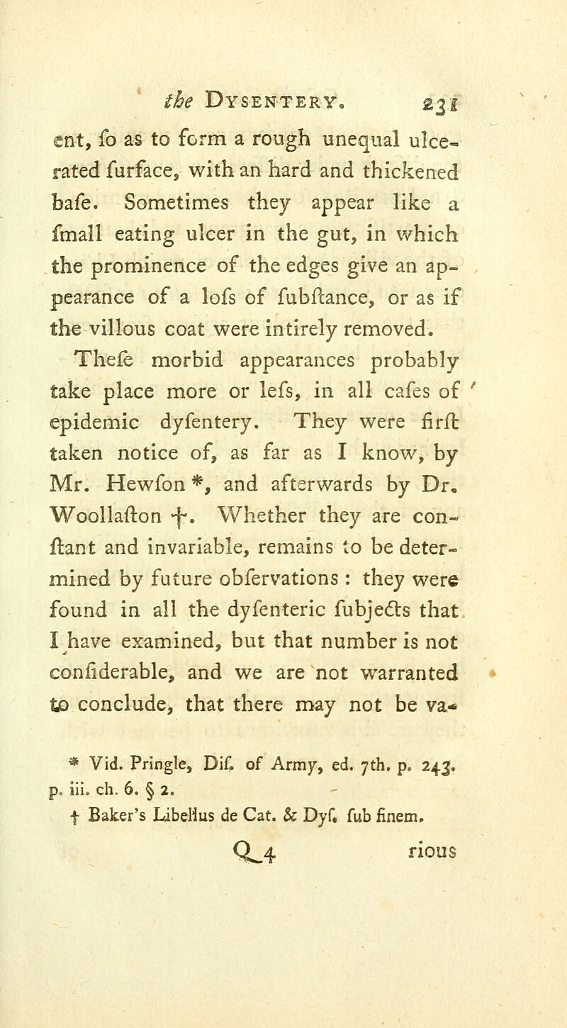 ent, fo as to form a rough unequal ulce- rated furface, with an hard and thickened bafe. Sometimes they appear like a fmall eating ulcer in the gut, in which the prominence of the edges give an ap- pearance of a lofs of fubfcance, or as if the villous coat were intirely removed. Thefe morbid appearances probably take place more or lefs, in all cafes of ' epidemic dyfentery. They were firfl taken notice of, as far as I know, by Mr. Hewfon *, and afterwards by Dr. Woollafton -j-. Whether they are con- ftant and invariable, remains to be deter- mined by future obfervations : they were found in all the dyfenteric fubjects that I have examined, but that number is not confiderable, and we are not warranted to conclude, that there may not be va* * Vid. Pringle, Dif. of Army, ed. 7th. p. 243. p. iii. ch. 6. § 2. f Baker's LibeHus de Cat. & Dyf, fub finem. 0^4 rious