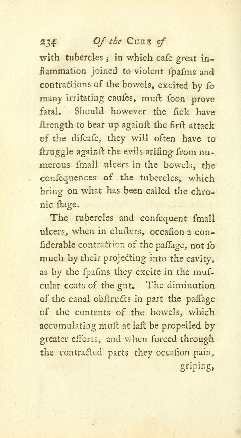 with tubercles; in which cafe great in- flammation joined to violent fpafms and contractions of the bowels, excited by fo many irritating caufes, mud foon prove fatal. Should however the fick have flrength to bear up againft the firft attack of the difeafe, they will often have to ilruggle againft the evils arifing from nu- merous fmall ulcers in the bowels, the confequences of the tubercles, which bring on what has been called the chro- nic fiage. The tubercles and confequent fmall ulcers, when in clufters, occafion a con- fiderable contraction of the paffage, not fo much by their projecting into the cavity, as by the fpafms they excite in the muf- cular coats of the gut. The diminution of the canal obftructs in part the paffage of the contents of the bowels, which accumulating muft at laft be propelled by greater efforts, and when forced through the contracted parts they occafion pain, g«ping»