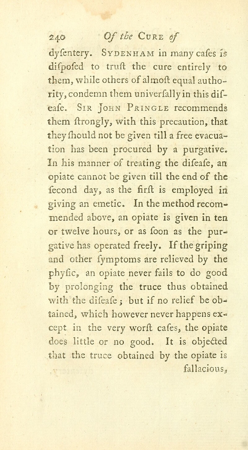 dyfentery. Sydenham in many cafes is difpofed to truft the cure entirely to them, while others of almoft equal autho- rity, condemn them univerfally in this dif- eafe. Sir John Pringle recommends them ftrongly, with this precaution, that they mould not be given till a free evacua- tion has been procured by a purgative. In his manner of treating the difeafe, an opiate cannot be given till the end of the fecond day, as the firft is employed iri giving an emetic. In the method recom- mended above, an opiate is given in ten or twelve hours, or as foon as the pur- gative has operated freely. If the griping and other fymptoms are relieved by the phytic, an opiate never fails to do good by prolonging the truce thus obtained with the difeafe; but if no relief be ob- tained, which however never happens ex«* cept in the very worn: cafes, the opiate does little or no good. It is objected that the truce obtained by the opiate is fallacious-