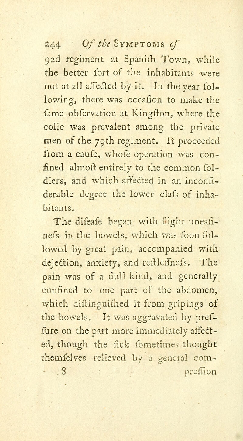 92c! regiment at Spanifh Town, while the better fort of the inhabitants were not at all affected by it. In the year fol- lowing, there was occafion to make the fame obfervation at Kingfton, where the colic was prevalent among the private men of the 79th regiment. It proceeded from a caufe, whofe operation was con- fined almofl entirely to the common fol- diers, and which affected in an inconfi- derable degree the lower clafs of inha- bitants. The difeafe began with flight uneafi- nefs in the bowels, which was foon fol- lowed by great pain, accompanied with dejection, anxiety, and reflleffnefs. The pain was of a dull kind, and generally confined to one part of the abdomen, which difiinguifhed it from gripings of the bowels. It was aggravated by pref- fure on the part more immediately affect- ed, though the fick fometimes thought themfelves relieved bv a general com- 8 preilion