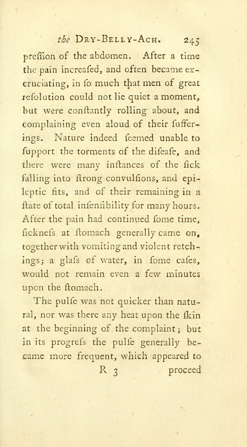 preffion of the abdomen. After a time the pain increafed, and often became ex- cruciating, in fo much that men of great refolution could not lie quiet a moment, but were conftantly rolling about, and complaining even aloud of their fuffer- ings. Nature indeed feemed unable to fupport the torments of the difeafe, and there were many inflances of the lick falling into ftrong convulnons, and epi- leptic fits, and of their remaining in a ftate of total infeniibility for many hours. After the pain had continued fome time, ficknefs at ftomach generally came on, together with vomiting and violent retch- ings; a glafs of water, in fome cafes, would not remain even a few minutes upon the ftomach. The pulfe was not quicker than natu- ral, nor was there any heat upon the fkin at the beginning of the complaint; but in its progrefs the pulfe generally be- came more frequent, which appeared to R 3 proceed