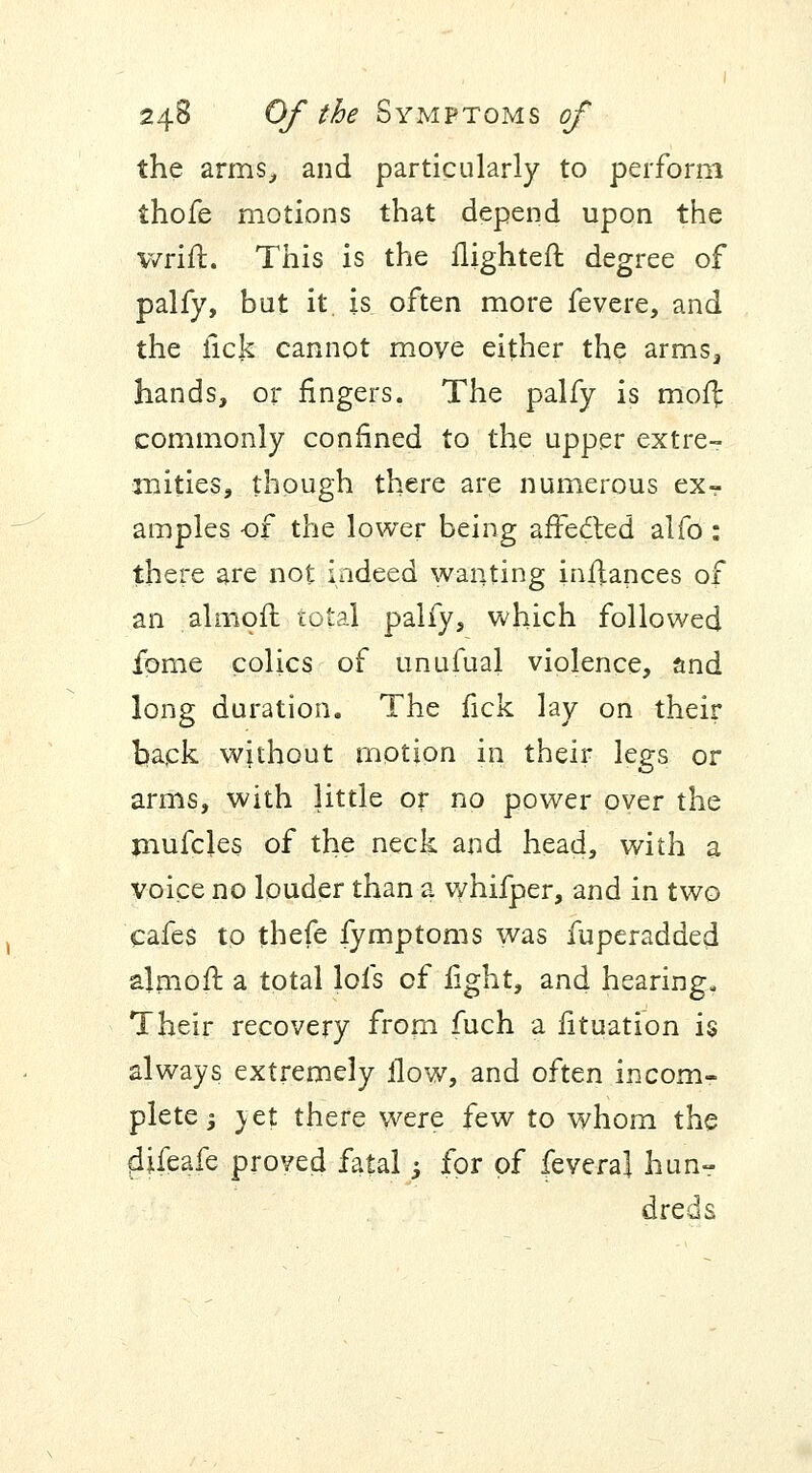 the arms, and particularly to perform thofe motions that depend upon the wrift. This is the ilighteft degree of palfy, but it. is often more fevere, and the fick cannot move either the arms3 hands, or fingers. The palfy is moffc commonly confined to the upper extre- mities, though there are numerous ex- amples of the lower being afFecled alfo: there are not indeed wanting inflances of an almoil total palfy, which followed fome colics of unufual violence, and long duration. The fick lay on their back without motion in their legs or arms, with little or no power over the mufcles of the neck and head, with a voice no louder than a whifper, and in two cafes to thefe fymptoms was fuperadded almoil: a total lofs of fight, and hearing. Their recovery from fuch a fituation is always extremely ilow, and often incom- plete ; yet there were few to whom the 4ifeafe proved fatal; for of fevera] hunr dreds