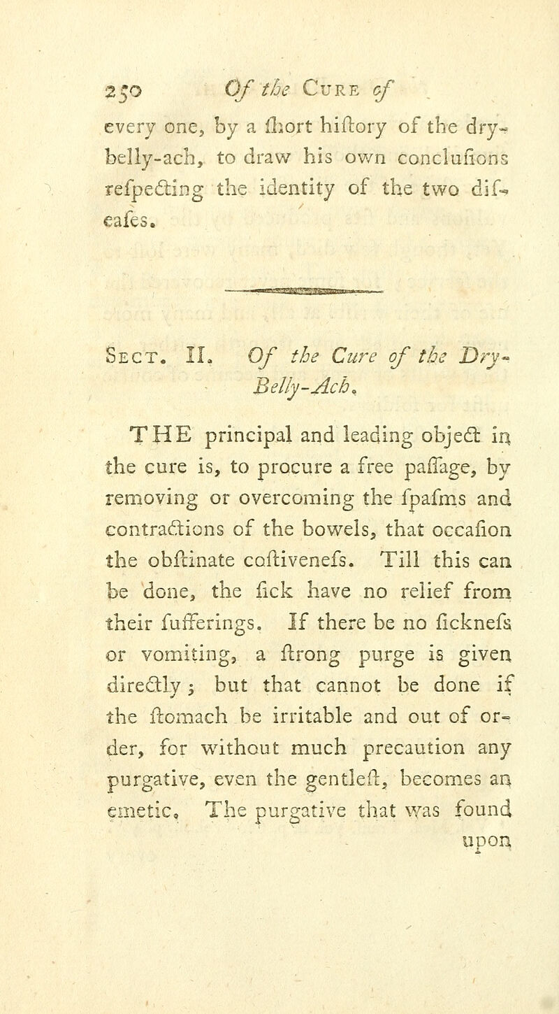 every one, by a fhort hiftory of the dry- belly-acb, to draw his own conclufions refpecting the identity of the two dif* eafes. Sect. IL Of the Cure of the Dry-. Belly-Ach, THE principal and leading object in the cure is, to procure a free parTage, by removing or overcoming the fpafms and contractions of the bowels, that oecafion the obfdnate caftivenefs. Till this can be done, the fick have no relief from their fufferings. If there be no ficknefs or vomiting, a flrong purge is given directly; but that cannot be done if the ft-omach be irritable and out of or- der, for without much precaution any purgative, even the gentled:, becomes an emetic. The purgative that was found uoon