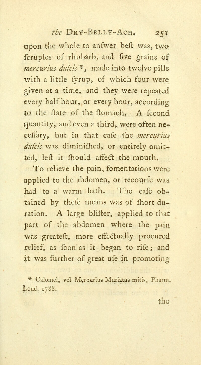 upon the whole to anfwer beft was, two fcruples of rhubarb, and. five grains of mercurius ditlcis *, made into twelve pills with a little fyrup, of which four were given at a time, and they were repeated every half hour, or every hour, according to the ftate of the ftomach. A fecond quantity, and even a third, were often ne- ceffary, but in that cafe the mercurius dulcis was diminimed, or entirely omit- ted, left it fhould affect the mouth. To relieve the pain, fomentations were applied to the abdomen, or recourfe was had to a warm bath. The eafe ob- tained by thefe means was of fhort du- ration. A large blifter, applied to that part of the abdomen where the pain was greater!, more effectually procured relief, as foon as it began to rife; and . |t was further of great ufe in promoting * Calomel, vel Mercurius Muriatus mitis, Pharm. Jjpnd. 1788.