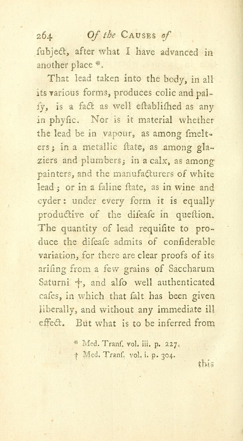 fubject, after what I have advanced in another place *. That lead taken into the body, in all its various forms, produces colic and pal- ly, is a fact as well eftablifhed as any in phyfic. Nor is it material whether the lead be in vapour, as among fmelt- ersj in a metallic Hate, as among gla~ ziers and plumbers; in a calx, as among painters, and the manufacturers of white lead; or in a faline fhtte, as in wine and cyder: under every form it is equally productive of the difeafe in queftion* The quantity of lead requifite to pro- duce the difeafe admits of confiderable variation, for there are clear proofs of its arifing from a few grains of Saccharum Saturni -j-, and alfo well authenticated cafes, in which that fait has been given liberally, and without any immediate ill effect. But what is to be inferred from * Med. Tranf. vol, iii. p. 227, I Med, Tranfc vol. i. p. 304.