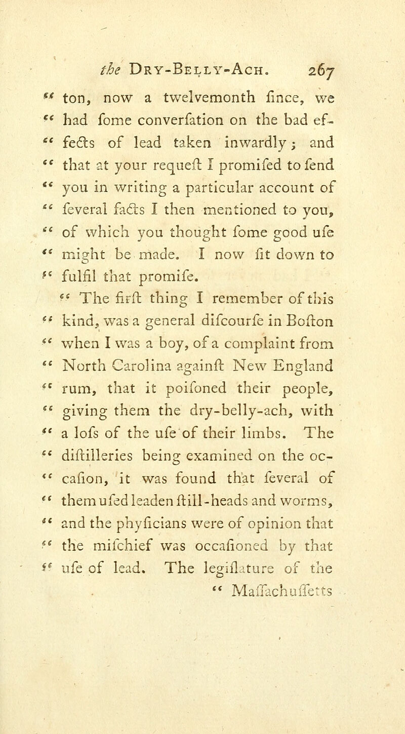 u ton, now a twelvemonth fince, we f< had fome converfation on the bad ef-  fects of lead taken inwardly; and te that at your requeft I promifed to fend *' you in writing a particular account of  feveral facts I then mentioned to you,  of which you thought fome good ufe  might be made. I now lit down to fe fulfil that promife. ff The firft thing I remember of this f f kind, was a general difcourfe in Bofton  when I was a boy, of a complaint from *■' North Carolina againft New England iC rum, that it poifoned their people,  giving them the dry-belly-ach, with ft a lofs of the ufe of their limbs. The  diftilleries being examined on the oc- <f caiion, it was found that feveral of  them ufed leaden ft ill -heads and worms,  and the phyficians were of opinion that ■ 6 the mifchief was occasioned by that ff ufe of lead. The Legislature of the  Maflachuffetts