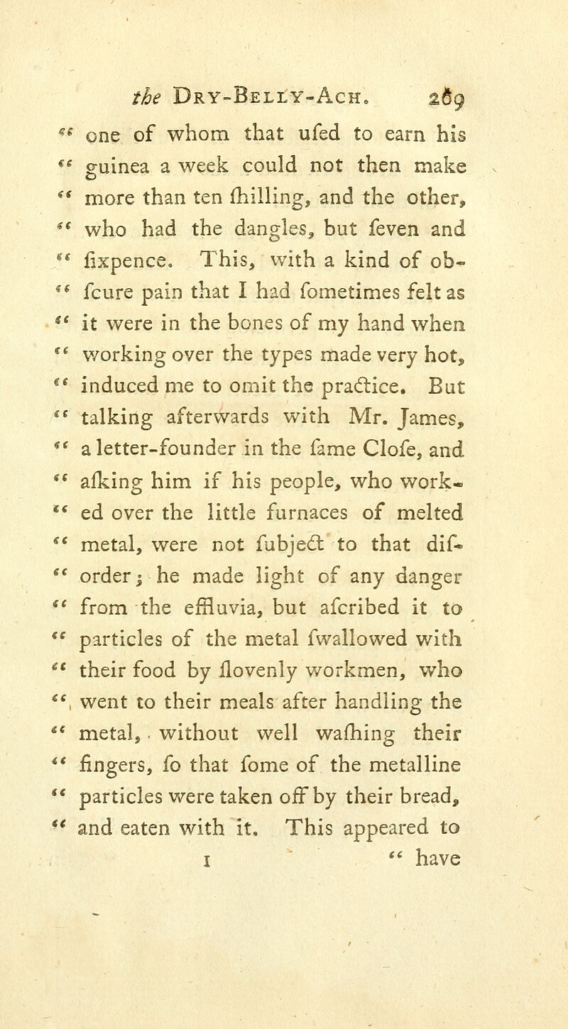 *e one of whom that ufed to earn his €C guinea a week could not then make *' more than ten milling, and the other,  who had the dangles, but feven and  fixpence. This, with a kind of ob~  fcure pain that I had fometimes felt as  it were in the bones of my hand when tc working over the types made very hot, (t induced me to omit the practice. But  talking afterwards with Mr. James, *' a letter-founder in the fame Clofe, and *' afking him if his people, who work-  ed over the little furnaces of melted  metal, were not fubject to that dif-  order; he made light of any danger  from the emuvia, but afcribed it to <e particles of the metal fwallowed with  their food by llovenly workmen, who , went to their meals after handling the  metal,. without well warning their  fingers, fo that fome of the metalline  particles were taken off by their bread, *' and eaten with it. This appeared to i  have