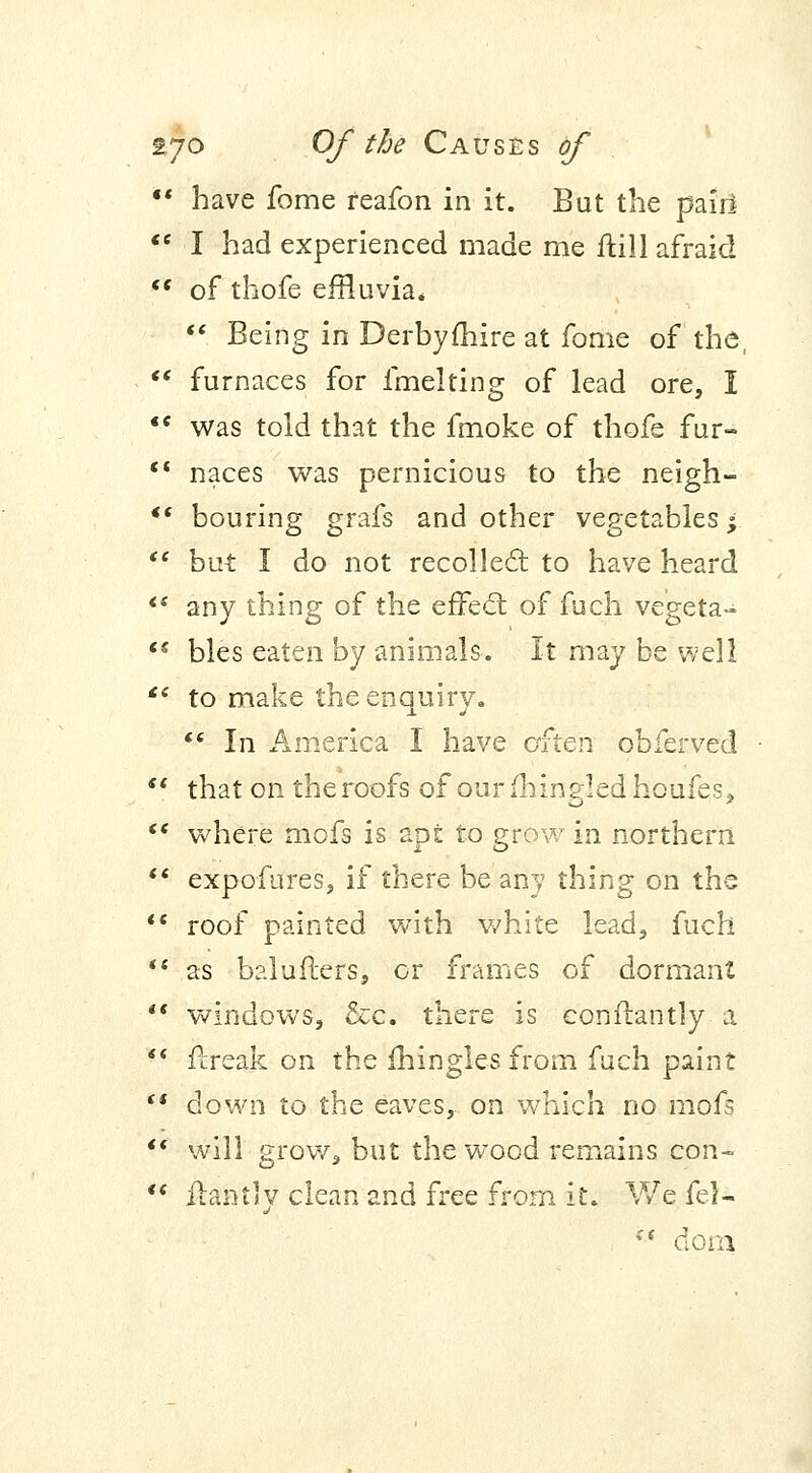 •' have fome feafon in it. But the pair!  I had experienced made me ftill afraid  of thofe effluvia.  Being in Derbyfhire at fome of the,  furnaces for fmelting of lead ore, I *c was told that the fmoke of thofe fur-  naces was pernicious to the neigh- *'* bouring grafs and other vegetables;  but I do not recollect to have heard  any thing of the effecl of fuch vegeta- '* bles eaten by animals. It may be well £c to make the enquiry.  In America I have often obferved  that on the roofs of our (bins-led houfes*  where mofs is apt to grow in northern M expofures, if there be any thing on the  roof painted with white lead, fuch  as balufters, or frames of dormant  windows, &c. there is constantly- a  flreak on the mingles from fuch paint (* down to the eaves, on which no mofs  will grow, but the wood remains con- ** Hantly clean and free from it. We fel- €t dom