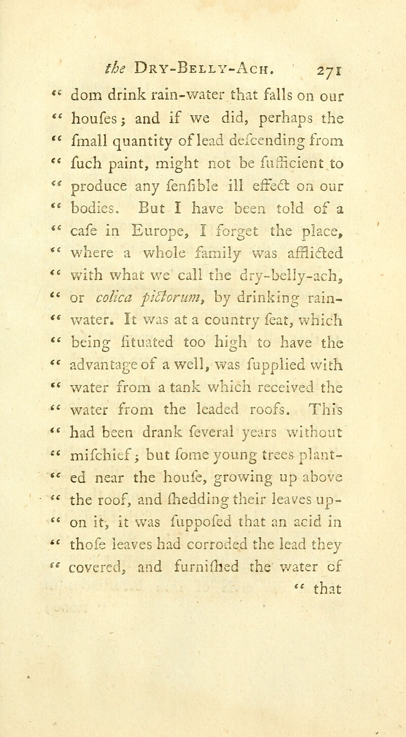 C£ dorn drink rain-water that falls on our houfes j and if we did, perhaps the e fmall quantity of lead defcending from e fuch paint, might not be fufficient to e produce any feniible ill effect on our * bodies. But I have been told of a c cafe in Europe, I forget the place, ' where a whole family was afflicted e with what we call the dry-belly-ach, 1 or colica piftorum, by drinking rain- ' water. It was at a country feat, which e being fituated too high to have the ' advantage of a well, was fupplied with ' water from a tank which received the ' water from the leaded roofs. This ' had been drank feveral years without ' mifchief; but fome young trees plant- c ed near the houfe, growing up above ' the roof, and fhedding their leaves up- c on it, it was fuppofed that an acid in ' thofe leaves had corroded the lead they e covered, and furnifhed the water cf  that