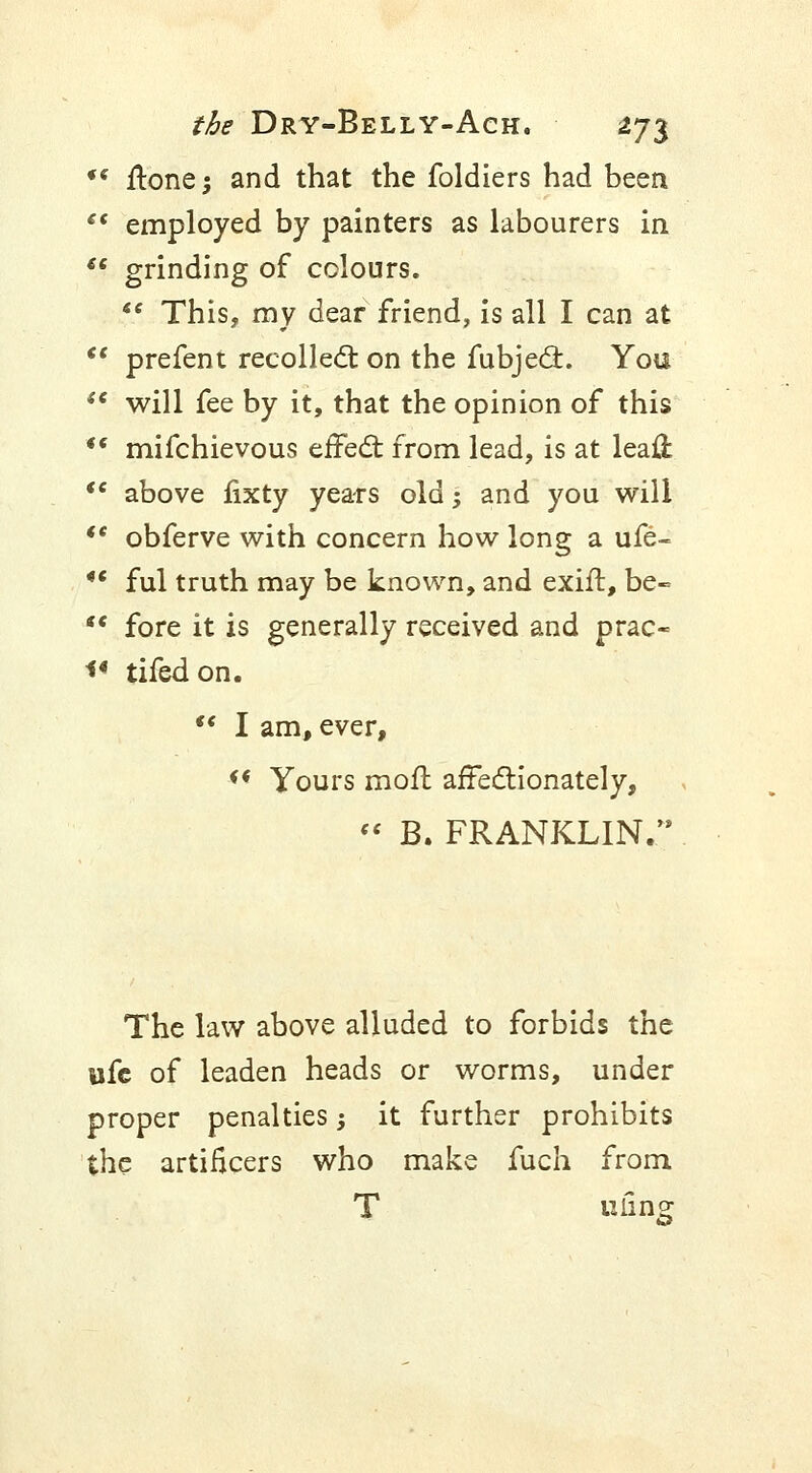 *s ftonej and that the foldiers had been  employed by painters as labourers in €€ grinding of colours. se This, my dear friend, is all I can at <e prefent recollect on the fubject. You  will fee by it, that the opinion of this  mifchievous effect from lead, is at leaft te above fixty years old -, and you will  obferve with concern how long a ufe- *c ful truth may be known, and exift, be- s< fore it is generally received and prac- <* tifedon.  I am, ever, f< Yours mod affectionately,  B. FRANKLIN.'8 The law above alluded to forbids the life of leaden heads or worms, under proper penalties -, it further prohibits the artificers who make fuch from uling