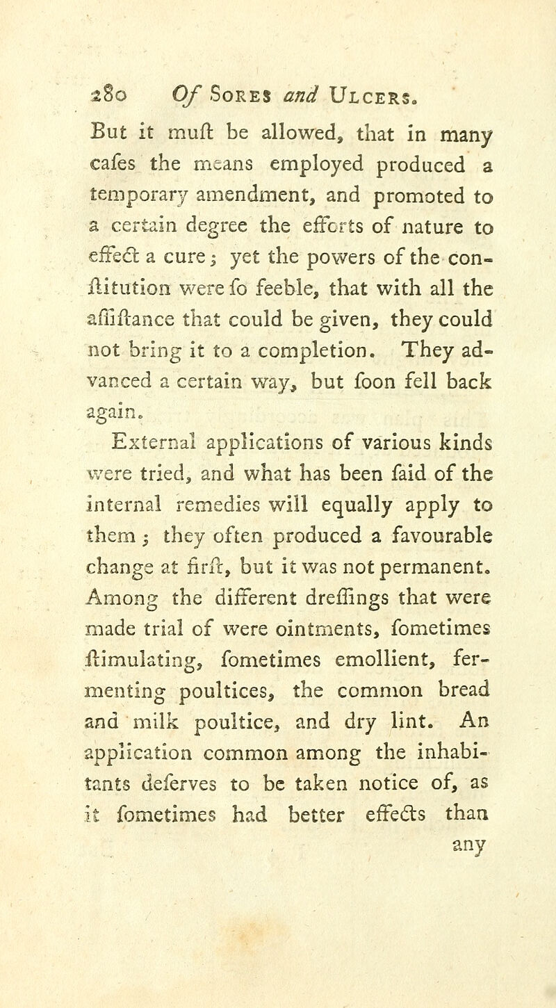 But it muft be allowed, that in many cafes the means employed produced a temporary amendment, and promoted to a certain degree the efforts of nature to effect a cure; yet the powers of the con- ilitution were fo feeble, that with all the affiflance that could be given, they could not bring it to a completion. They ad- vanced a certain way, but foon fell back again. External applications of various kinds were tried, and what has been faid of the internal remedies will equally apply to them 5 they often produced a favourable change at nrfc, but it was not permanent. Among the different dreffings that were made trial of were ointments, fometimes Simulating, fometimes emollient, fer- menting poultices, the common bread and milk poultice, and dry lint. An application common among the inhabi- tants deferves to be taken notice of, as it fometimes had better effects than any