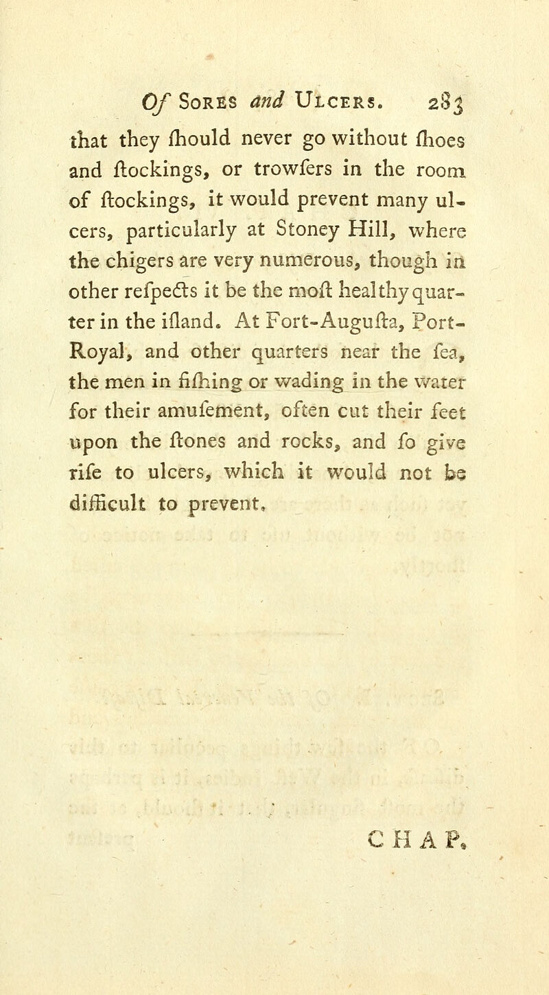 that they mould never go without fhoes and {lockings, or trowfers in the room, of flockings, it would prevent many ul- cers, particularly at Stoney Hill, where the chigers are very numerous, though iri other refpecls it be the moil heal thy quar- ter in the ifland. At Fort-Augufla, Port- Royal, and other quarters near the fea, the men in riming or wading in the water for their amufement, often cut their feet upon the flones and rocks, and fo give rife to ulcers, which it would not be difficult to prevent. CHAP,