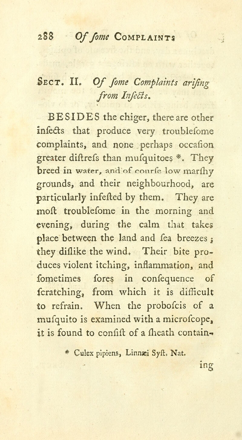 Sect. II. Of fome Complaints arifing from Infeffs. BESIDES the chiger, there are other infects that produce very troublefome complaints, and none perhaps occafion greater diflrefs than mufquitoes *. They breed in water, and of eourfe low marfhy grounds, and their neighbourhood, are particularly infefted by them. They are mo ft troublefome in the morning and evening, during the calm that takes place between the land and fea breezes y they diflike the wind. Their bite pro- duces violent itching, inflammation, and fometimes fores in confequence of fcratching, from which it is difficult to refrain. When the probofcis of a mufquito is examined with a microfcope, it is found to confifl of a fheath contain-* * Culex pipiens, Linnsei Syft, Nat. ing