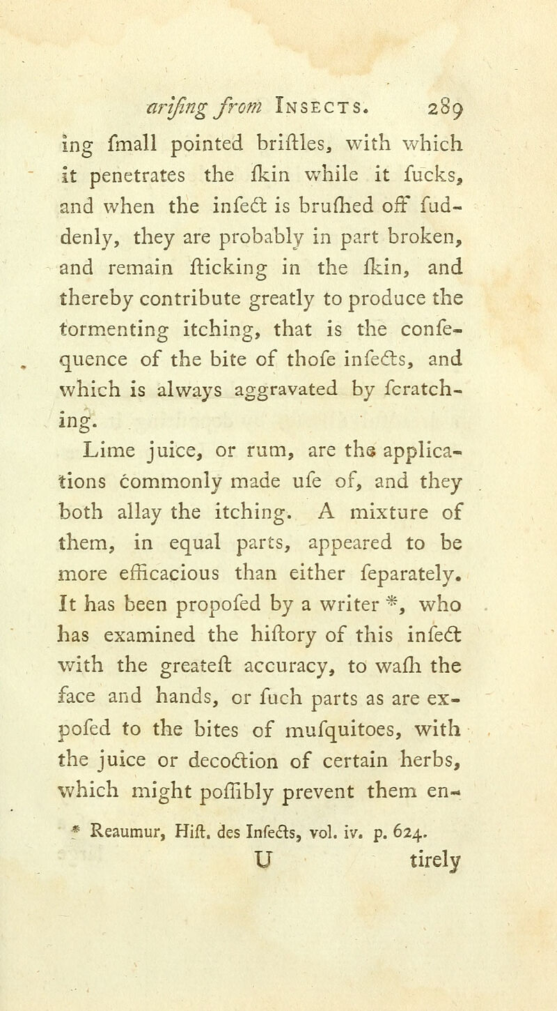 ing fmall pointed briftles, with which it penetrates the fkin while it fucks, and when the infect is brufhed off fud- denly, they are probably in part broken, and remain flicking in the fkin, and thereby contribute greatly to produce the tormenting itching, that is the confe- quence of the bite of thofe infects, and which is always aggravated by fcratch- ing. Lime juice, or rum, are ths applica- tions commonly made ufe of, and they both allay the itching. A mixture of them, in equal parts, appeared to be more efficacious than either feparately. It has been propofed by a writer *, who has examined the hiftory of this infect with the greatefl accuracy, to wafh the face and hands, or fuch parts as are ex- pofed to the bites of mufquitoes, with the juice or decoction of certain herbs, which might poffibly prevent them en- * Reaumur, Hift. des Infe&s, vol. iv. p. 624. U tirely