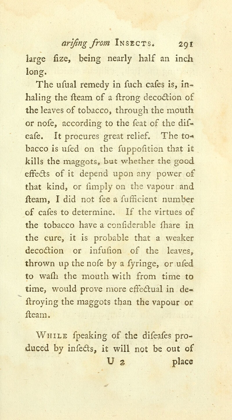 large fize, being nearly half an inch long. The ufual remedy in fuch cafes is, in~ haling the fleam of a flrong decoction of the leaves of tobacco, through the mouth or nofe, according to the feat of the dif- eafe. It procures great relief. The to-* bacco is ufed on the fuppofiticn that it kills the maggots, but whether the good effects of it depend upon any power of that kind, or limply on the vapour and fleam, I did not fee a fufficient number of cafes to determine. If the virtues of the tobacco have a confiderable fhare in the cure, it is probable that a weaker decoction or infulion of the leaves, thrown up the nofe by a fyringe, or ufed to wafh the mouth with from time to time, would prove more effectual in de- ftroying the maggots than the vapour or fleam. While fpeaking of the difeafes pro- duced by infects, it will not be out of U % place